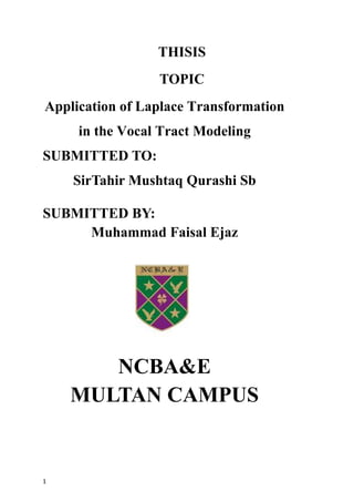 1
THISIS
TOPIC
Application of Laplace Transformation
in the Vocal Tract Modeling
SUBMITTED TO:
SirTahir Mushtaq Qurashi Sb
SUBMITTED BY:
Muhammad Faisal Ejaz
NCBA&E
MULTAN CAMPUS
 