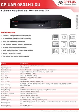 CP-UAR-0801H1-XU
8 Channel Entry-level Mini 1U Standalone DVR




                                                                                                                                              Krypto Series
Main Features
   8 channel CIF entry level mini 1U standalone DVR
   Up to 8 cameras with SXGA(1280×1024) display
   H.264 dual-stream video compression
   Live, recording, playback, backup & remote access
   All cannel simultaneous realtime playback
   Smart video detection: MD, camera blank, video loss
   Support 1 SATA HDD, 2 USB2.0
   Easy backup: USB devices, network download



Feature                         Specification
Processor                       High performance embedded microprocessor
Operating System                Embedded LINUX
System Resources                Pentaplex function: live, recording, playback, backup & remote access
Control Devices                 Front panel, USB mouse, IR remote control, Keyboard, Network
Video Input                     8 channel, BNC(1.0Vp-p, 75Ω)
Video Output                    1 VGA, 1 TV, BNC(1.0Vp-p, 75Ω)
Video Standard                  NTSC(525Line, 60f/s), PAL(625Line, 50f/s)
Compression                     H.264 / G.711
Video Resolution                1280×1024, 1280×720, 1024×768, 800×600
                                D1/4CIF@1~6/7fps(704×576/704×480) / CIF@1~25/30fps(352×288/352×240) / QCIF@1~25/30fps
Video Recording
                                (176×144/176×120)
Video Display Split             1/4/8/9
Privacy Masking                 4 self-defined four-sided zones for privacy masking for each camera
Audio Input                     1 channel, RCA(200-2800mV, 30KΩ)
Bi-directional Talk Input       Same with audio input channel 1
Audio Output                    1 channel, BNC(200-3000mV, 5KΩ)
Hard Disk                       1 SATA port, Max 2TB HDD supported
HDD Management                  Hard disk hibernation technology, HDD faulty alarm
                                Manual, Schedule(Regular(Continuous), MD(Video detection: Motion detection, Camera blank, Video loss)),
Recording Mode
                                Stop
Recording Priority              Manual > MD >Regular



                                                                        *Product casing and specifications are subject to change without prior notice
 