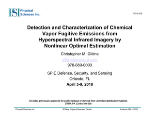 Physical Sciences Inc. 20 New England Business Center Andover, MA 01810
VG10-076
Physical
Sciences Inc.
Detection and Characterization of Chemical
Vapor Fugitive Emissions from
Hyperspectral Infrared Imagery by
Nonlinear Optimal Estimation
Christopher M. Gittins
gittins@psicorp.com
978-689-0003
SPIE Defense, Security, and Sensing
Orlando, FL
April 5-9, 2010
All slides previously approved for public release or derived from unlimited-distribution material:
DTRA PA Control 08-556
 
