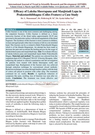 International Journal of Trend in Scientific Research and Development (IJTSRD)
Volume 6 Issue 3, March-April 2022 Available Online: www.ijtsrd.com e-ISSN: 2456 – 6470
@ IJTSRD | Unique Paper ID – IJTSRD49729 | Volume – 6 | Issue – 3 | Mar-Apr 2022 Page 1291
Efficacy of Laksha Sheerapana and Manjistadi Lepa in
Prakostasthibhagna (Colles Frature) a Case Study
Dr. L. Manonmani1
, Dr. Prithviraj H. M.2
, Dr. Syeda Safina Naz2
1
Principal/HOD Department Shalya Tantra PG Studies, 2
PG Scholar of Shalya Tantra,
1,2
TMAES Ayurvedic Medical College, Hospet, Karnataka, India
ABSTRACT
Colles fracture is one of the most common and challenging among
the outpatient fractures. Colles fracture is defined as a linear
transverse fracture of the distal radius approximately 20-35 mm
proximal to the particular surface with dorsal angulations of the distal
fragment. The incidence of this fracture is more common in children,
women and aged people either due to trauma or fall on a out stretched
hand. This fracture can be co-related to Bahir Prakoshtasthi bhagna
which is of the khanda bhagnatype. An attempt has been made to
decrease the pain and accelerate the healing process by the usage of
laksha ksheera pana and manjisthadi lepa. Aim: To evaluate efficacy
of laksha ksheera pana and manjisthadi lepain Bahir Prakoshtasthi
bhagna. Materiale and method: The patient was selected from the
outpatient dept of S C J Hospital T M A E` S Society Hosapete. After
subjecting the patient to clinical examination and lab investigation
the patients were treated with laksha kheerapana orally and
manjeshtadi lepa. Realignment of the fracture ends was achieved
through reduction technique by conventional closed methods.
Reduction technique was done through bamboo splints with the help
of cotton roll placed in position with collar sling. The treatment
continued for six weeks. Results: A significant reduction of
symptoms like pain, swelling, loss of function was seen after six
weeks. Conclusion: The treatment was found effective and
economical.
KEYWORDS: prakoshtasthi bhagna colles fracture, laksha Ksheera,
Manjistadi Lepa
How to cite this paper: Dr. L.
Manonmani | Dr. Prithviraj H. M. | Dr.
Syeda Safina Naz "Efficacy of Laksha
Sheerapana and Manjistadi Lepa in
Prakostasthibhagna (Colles Frature) a
Case Study"
Published in
International Journal
of Trend in Scientific
Research and
Development (ijtsrd),
ISSN: 2456-6470,
Volume-6 | Issue-3,
April 2022, pp.1291-1295, URL:
www.ijtsrd.com/papers/ijtsrd49729.pdf
Copyright © 2022 by author (s) and
International Journal of Trend in
Scientific Research and Development
Journal. This is an
Open Access article
distributed under the
terms of the Creative Commons
Attribution License (CC BY 4.0)
(http://creativecommons.org/licenses/by/4.0)
INTRODUCTION
The empirical knowledge and analytical knowledge is
the dire necessity during research work. Whatever is
visualized while doing practical study and going
through concerned literature adds to the knowledge
when both are applied together. Keeping these golden
words of sushrutha in mind the following study is
carried out.
Bhagna is defined as a phenomenon of break in
continuity of Astihi/Sandhi. Both Khanda Bhagna
Sandi muktha are considered as bhagna in Ayurveda
according to Susrutha.
An attempt has been made to manage Prakoshtaasthi
Bhagna (colles fracture) with Manjistadi Lepa
followed by Bamboo splints with help of cotton roll
gauze and Laksha ksheerapana.
Acharya sushruta has advocated the principles of
reducing the fracture in Sushrutha Samhita. They are
Anchana (Traction), Peedana (manipulation),
sankshepana (opposition), and Bandhana
(Immobilization) which is practiced regularly even
today in modern orthopedics. The simple fractures are
managed by closed reduction followed by application
of POP. The hazards of POP are pain, pressure sore,
compartmental syndrome, nerve compression,
plasters, blisters. Taking in to consideration the above
problems, we have stood by susrutha`s reduction
mechanism and carried outthe conventional method
for a binding material to attain immobilization
without much complication. The above mentioned
lepa is selected for the present study.
IJTSRD49729
 