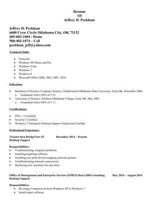 Resume
Of
Jeffery D. Peckham
Jeffery D. Peckham
6600 Crow Circle Oklahoma City, OK 73132
405-603-3404 - Home
580-402-1074 – Cell
peckham_jeff@yahoo.com
Technical Skills:
• Networks
• Windows XP Home and Pro
• Windows Vista
• Windows 7
• Windows 8
• Microsoft Office 2000, 2003, 2007, 2010
Education:
• Bachelors of Science, Computer Science, Northwestern Oklahoma State University, Enid, OK, December 2006.
ο Graduated with a GPA of 3.33.
• Associates of Science, Northern Oklahoma College, Enid, OK, May 2005.
ο Graduated with a GPA of 3.11.
Certifications:
• ITIL v 3 Certified.
• Security+ Certified.
• Windows 7 Enterprise Desktop Support Technician Certified.
Professional Experience:
Trizetto thru BridgeView IT December 2014 – Present
Desktop Support
Responsibilities:
• Troubleshooting computer problems
• Installing/repairing software
• Installing new print drivers/mapping network printers
• Troubleshooting network connectivity
• Deploying new machines for new hires
Office of Management and Enterprise Services (OMES) thru GDH Consulting May 2014 – August 2014
Desktop Support
Responsibilities:
• Re-image Computers to from Windows XP to Windows 7
• Install/repair software
 