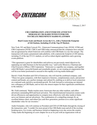 1
February 2, 2017
CBS CORPORATION AND ENTERCOM ANNOUNCE
MERGER OF CBS RADIO WITH ENTERCOM
TO CREATE PREEMINENT RADIO PLATFORM
Deal Creates Scale and Reach Across the U.S., with a Nationwide Footprint
of 244 Stations, Including 23 of the Top 25 Markets
New York, NY and Bala Cynwyd, PA—Entercom Communications Corp. (NYSE: ETM) and
CBS Corporation (NYSE: CBS.A and CBS) today announced that the companies have entered
into an agreement by which Entercom will combine with CBS Radio in a tax-free merger. The
transaction will create a preeminent radio platform, with a nationwide footprint of 244 stations,
including 23 of the top 25 U.S. markets, as well as robust digital capabilities and a growing
events platform.
“This agreement is great for shareholders and achieves our previously stated objectives by
separating our radio business in the best possible way,” said Leslie Moonves, Chairman and
Chief Executive Officer, CBS Corporation. “Entercom is a superbly run company, and together
with CBS Radio’s powerful brands and remarkable people, we are creating an organization that
will be even better positioned to succeed in this rapidly evolving media landscape.”
David J. Field, President and CEO of Entercom, who will lead the combined company, said,
“These two great companies, with their impressive histories, complementary assets, and premier
content and brands, are a perfect strategic and cultural fit, enabling us to deliver local connection
on a national scale and drive accelerated growth. We look forward to welcoming our talented
new colleagues at CBS Radio, and we have the utmost respect for their significant contributions
to the industry.”
Mr. Field continued, “Radio reaches more Americans than any other medium, and offers
advertisers outstanding ROI and local activation. This transformational transaction creates scale-
driven efficiencies and opportunities to compete more effectively with other media to better
serve our listeners and our advertisers. The combination of a compelling strategic fit, an
excellent balance sheet, and robust free cash flow generation, position us to create significant
shareholder value for our investors.”
Andre Fernandez, who will continue as President and CEO of CBS Radio through the closing of
the transaction, said, “I couldn’t be more proud of the CBS Radio team and all of the exciting
breaking news, live events, and business initiatives happening every day across the country.
Today marks the beginning of a new chapter for us as we join with an organization with an
 