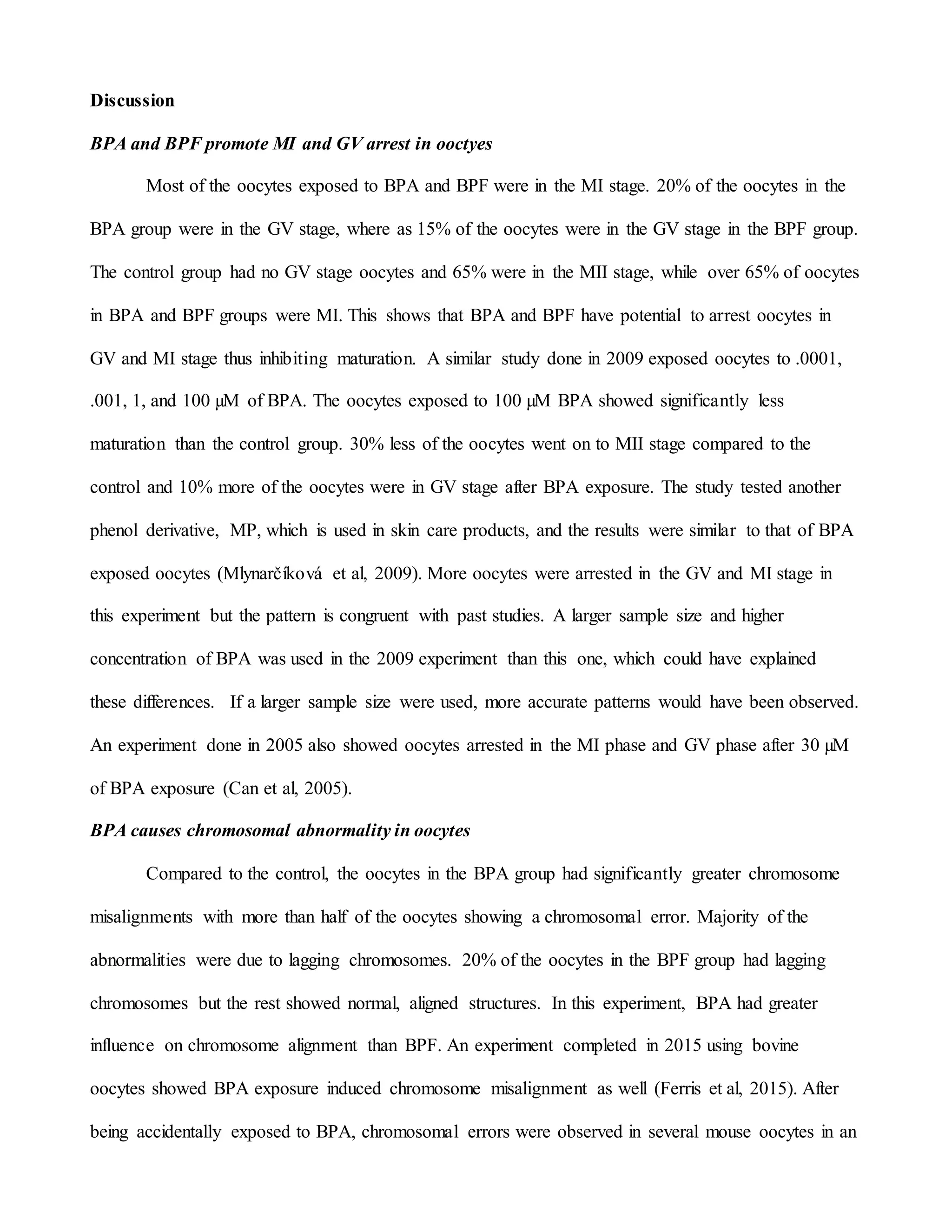 Discussion
BPA and BPF promote MI and GV arrest in ooctyes
Most of the oocytes exposed to BPA and BPF were in the MI stage. 20% of the oocytes in the
BPA group were in the GV stage, where as 15% of the oocytes were in the GV stage in the BPF group.
The control group had no GV stage oocytes and 65% were in the MII stage, while over 65% of oocytes
in BPA and BPF groups were MI. This shows that BPA and BPF have potential to arrest oocytes in
GV and MI stage thus inhibiting maturation. A similar study done in 2009 exposed oocytes to .0001,
.001, 1, and 100 µM of BPA. The oocytes exposed to 100 µM BPA showed significantly less
maturation than the control group. 30% less of the oocytes went on to MII stage compared to the
control and 10% more of the oocytes were in GV stage after BPA exposure. The study tested another
phenol derivative, MP, which is used in skin care products, and the results were similar to that of BPA
exposed oocytes (Mlynarčíková et al, 2009). More oocytes were arrested in the GV and MI stage in
this experiment but the pattern is congruent with past studies. A larger sample size and higher
concentration of BPA was used in the 2009 experiment than this one, which could have explained
these differences. If a larger sample size were used, more accurate patterns would have been observed.
An experiment done in 2005 also showed oocytes arrested in the MI phase and GV phase after 30 µM
of BPA exposure (Can et al, 2005).
BPA causes chromosomal abnormality in oocytes
Compared to the control, the oocytes in the BPA group had significantly greater chromosome
misalignments with more than half of the oocytes showing a chromosomal error. Majority of the
abnormalities were due to lagging chromosomes. 20% of the oocytes in the BPF group had lagging
chromosomes but the rest showed normal, aligned structures. In this experiment, BPA had greater
influence on chromosome alignment than BPF. An experiment completed in 2015 using bovine
oocytes showed BPA exposure induced chromosome misalignment as well (Ferris et al, 2015). After
being accidentally exposed to BPA, chromosomal errors were observed in several mouse oocytes in an
 