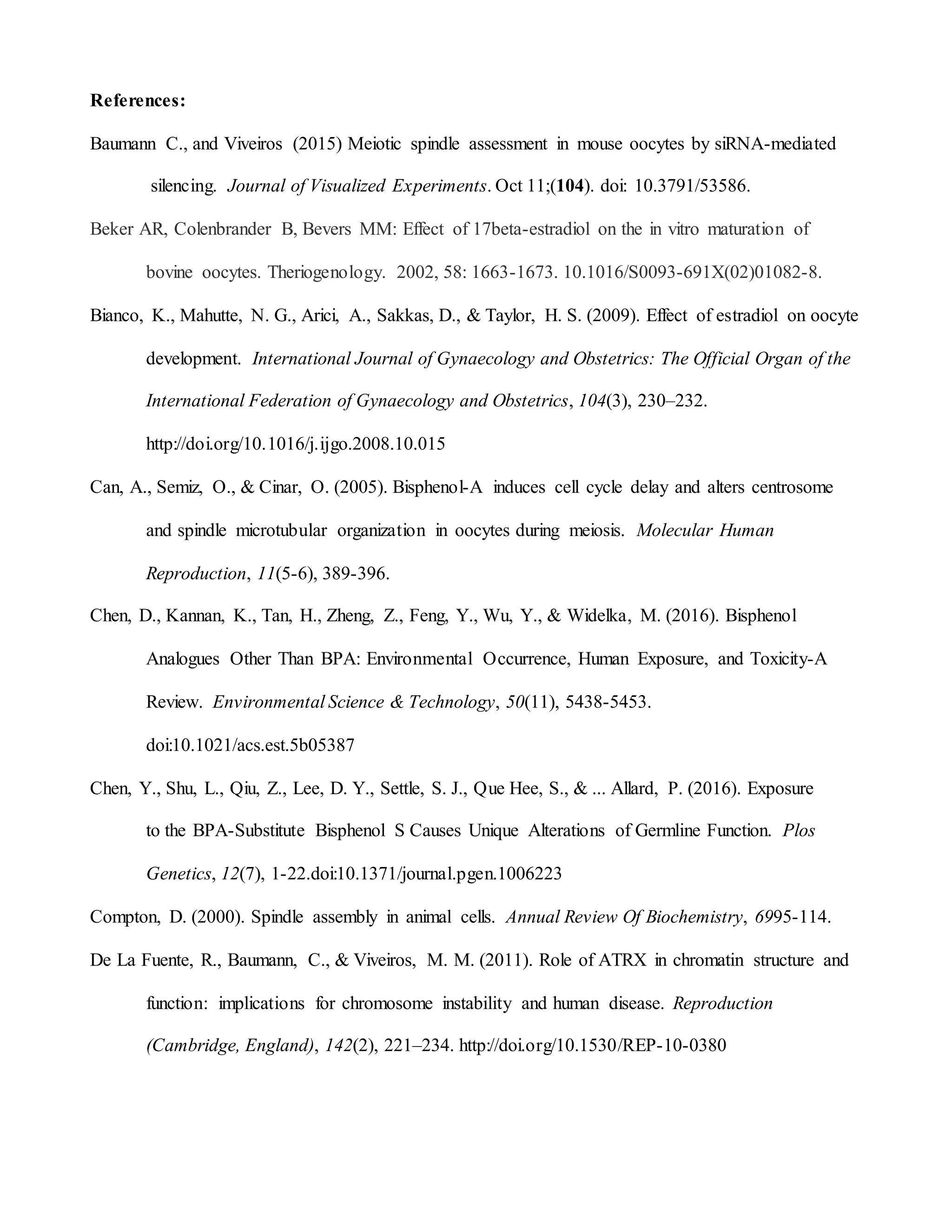 References:
Baumann C., and Viveiros (2015) Meiotic spindle assessment in mouse oocytes by siRNA-mediated
silencing. Journal of Visualized Experiments. Oct 11;(104). doi: 10.3791/53586.
Beker AR, Colenbrander B, Bevers MM: Effect of 17beta-estradiol on the in vitro maturation of
bovine oocytes. Theriogenology. 2002, 58: 1663-1673. 10.1016/S0093-691X(02)01082-8.
Bianco, K., Mahutte, N. G., Arici, A., Sakkas, D., & Taylor, H. S. (2009). Effect of estradiol on oocyte
development. International Journal of Gynaecology and Obstetrics: The Official Organ of the
International Federation of Gynaecology and Obstetrics, 104(3), 230–232.
http://doi.org/10.1016/j.ijgo.2008.10.015
Can, A., Semiz, O., & Cinar, O. (2005). Bisphenol-A induces cell cycle delay and alters centrosome
and spindle microtubular organization in oocytes during meiosis. Molecular Human
Reproduction, 11(5-6), 389-396.
Chen, D., Kannan, K., Tan, H., Zheng, Z., Feng, Y., Wu, Y., & Widelka, M. (2016). Bisphenol
Analogues Other Than BPA: Environmental Occurrence, Human Exposure, and Toxicity-A
Review. Environmental Science & Technology, 50(11), 5438-5453.
doi:10.1021/acs.est.5b05387
Chen, Y., Shu, L., Qiu, Z., Lee, D. Y., Settle, S. J., Que Hee, S., & ... Allard, P. (2016). Exposure
to the BPA-Substitute Bisphenol S Causes Unique Alterations of Germline Function. Plos
Genetics, 12(7), 1-22.doi:10.1371/journal.pgen.1006223
Compton, D. (2000). Spindle assembly in animal cells. Annual Review Of Biochemistry, 6995-114.
De La Fuente, R., Baumann, C., & Viveiros, M. M. (2011). Role of ATRX in chromatin structure and
function: implications for chromosome instability and human disease. Reproduction
(Cambridge, England), 142(2), 221–234. http://doi.org/10.1530/REP-10-0380
 