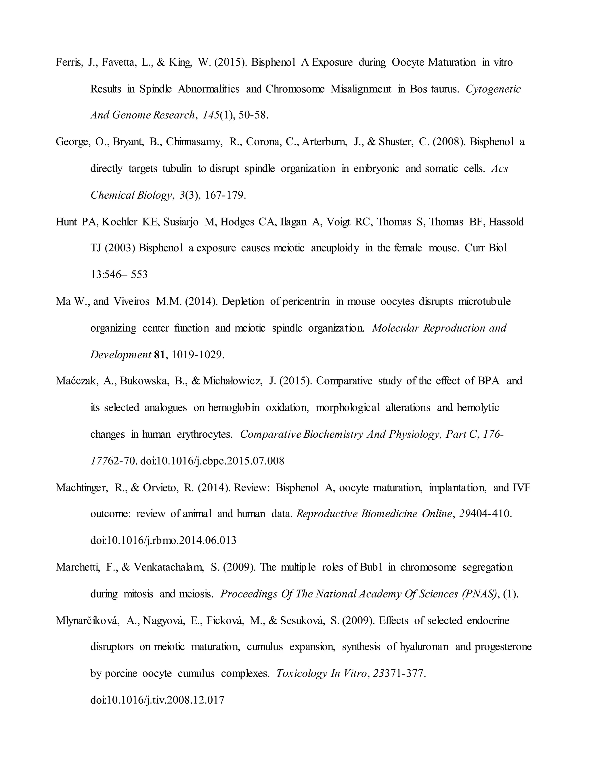 Ferris, J., Favetta, L., & King, W. (2015). Bisphenol A Exposure during Oocyte Maturation in vitro
Results in Spindle Abnormalities and Chromosome Misalignment in Bos taurus. Cytogenetic
And Genome Research, 145(1), 50-58.
George, O., Bryant, B., Chinnasamy, R., Corona, C., Arterburn, J., & Shuster, C. (2008). Bisphenol a
directly targets tubulin to disrupt spindle organization in embryonic and somatic cells. Acs
Chemical Biology, 3(3), 167-179.
Hunt PA, Koehler KE, Susiarjo M, Hodges CA, Ilagan A, Voigt RC, Thomas S, Thomas BF, Hassold
TJ (2003) Bisphenol a exposure causes meiotic aneuploidy in the female mouse. Curr Biol
13:546– 553
Ma W., and Viveiros M.M. (2014). Depletion of pericentrin in mouse oocytes disrupts microtubule
organizing center function and meiotic spindle organization. Molecular Reproduction and
Development 81, 1019-1029.
Maćczak, A., Bukowska, B., & Michałowicz, J. (2015). Comparative study of the effect of BPA and
its selected analogues on hemoglobin oxidation, morphological alterations and hemolytic
changes in human erythrocytes. Comparative Biochemistry And Physiology, Part C, 176-
17762-70. doi:10.1016/j.cbpc.2015.07.008
Machtinger, R., & Orvieto, R. (2014). Review: Bisphenol A, oocyte maturation, implantation, and IVF
outcome: review of animal and human data. Reproductive Biomedicine Online, 29404-410.
doi:10.1016/j.rbmo.2014.06.013
Marchetti, F., & Venkatachalam, S. (2009). The multiple roles of Bub1 in chromosome segregation
during mitosis and meiosis. Proceedings Of The National Academy Of Sciences (PNAS), (1).
Mlynarčíková, A., Nagyová, E., Ficková, M., & Scsuková, S. (2009). Effects of selected endocrine
disruptors on meiotic maturation, cumulus expansion, synthesis of hyaluronan and progesterone
by porcine oocyte–cumulus complexes. Toxicology In Vitro, 23371-377.
doi:10.1016/j.tiv.2008.12.017
 