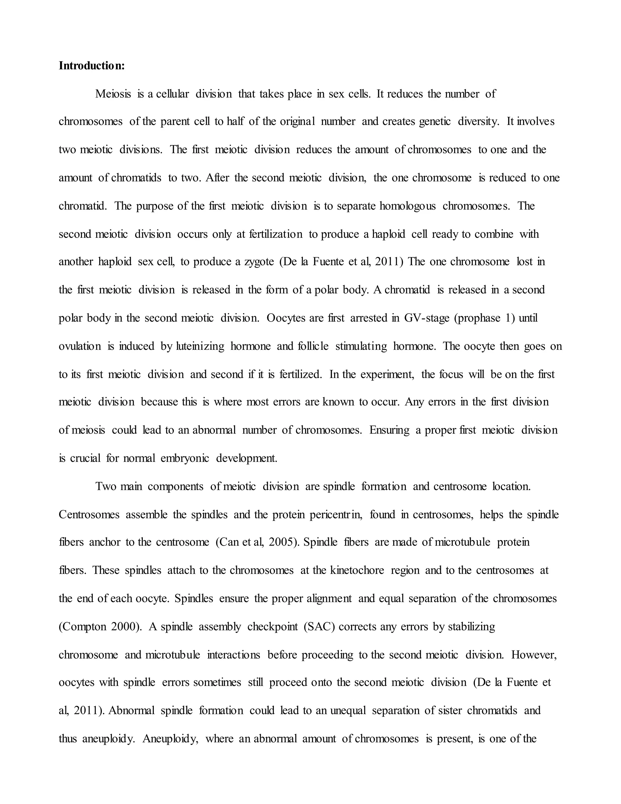 Introduction:
Meiosis is a cellular division that takes place in sex cells. It reduces the number of
chromosomes of the parent cell to half of the original number and creates genetic diversity. It involves
two meiotic divisions. The first meiotic division reduces the amount of chromosomes to one and the
amount of chromatids to two. After the second meiotic division, the one chromosome is reduced to one
chromatid. The purpose of the first meiotic division is to separate homologous chromosomes. The
second meiotic division occurs only at fertilization to produce a haploid cell ready to combine with
another haploid sex cell, to produce a zygote (De la Fuente et al, 2011) The one chromosome lost in
the first meiotic division is released in the form of a polar body. A chromatid is released in a second
polar body in the second meiotic division. Oocytes are first arrested in GV-stage (prophase 1) until
ovulation is induced by luteinizing hormone and follicle stimulating hormone. The oocyte then goes on
to its first meiotic division and second if it is fertilized. In the experiment, the focus will be on the first
meiotic division because this is where most errors are known to occur. Any errors in the first division
of meiosis could lead to an abnormal number of chromosomes. Ensuring a proper first meiotic division
is crucial for normal embryonic development.
Two main components of meiotic division are spindle formation and centrosome location.
Centrosomes assemble the spindles and the protein pericentrin, found in centrosomes, helps the spindle
fibers anchor to the centrosome (Can et al, 2005). Spindle fibers are made of microtubule protein
fibers. These spindles attach to the chromosomes at the kinetochore region and to the centrosomes at
the end of each oocyte. Spindles ensure the proper alignment and equal separation of the chromosomes
(Compton 2000). A spindle assembly checkpoint (SAC) corrects any errors by stabilizing
chromosome and microtubule interactions before proceeding to the second meiotic division. However,
oocytes with spindle errors sometimes still proceed onto the second meiotic division (De la Fuente et
al, 2011). Abnormal spindle formation could lead to an unequal separation of sister chromatids and
thus aneuploidy. Aneuploidy, where an abnormal amount of chromosomes is present, is one of the
 