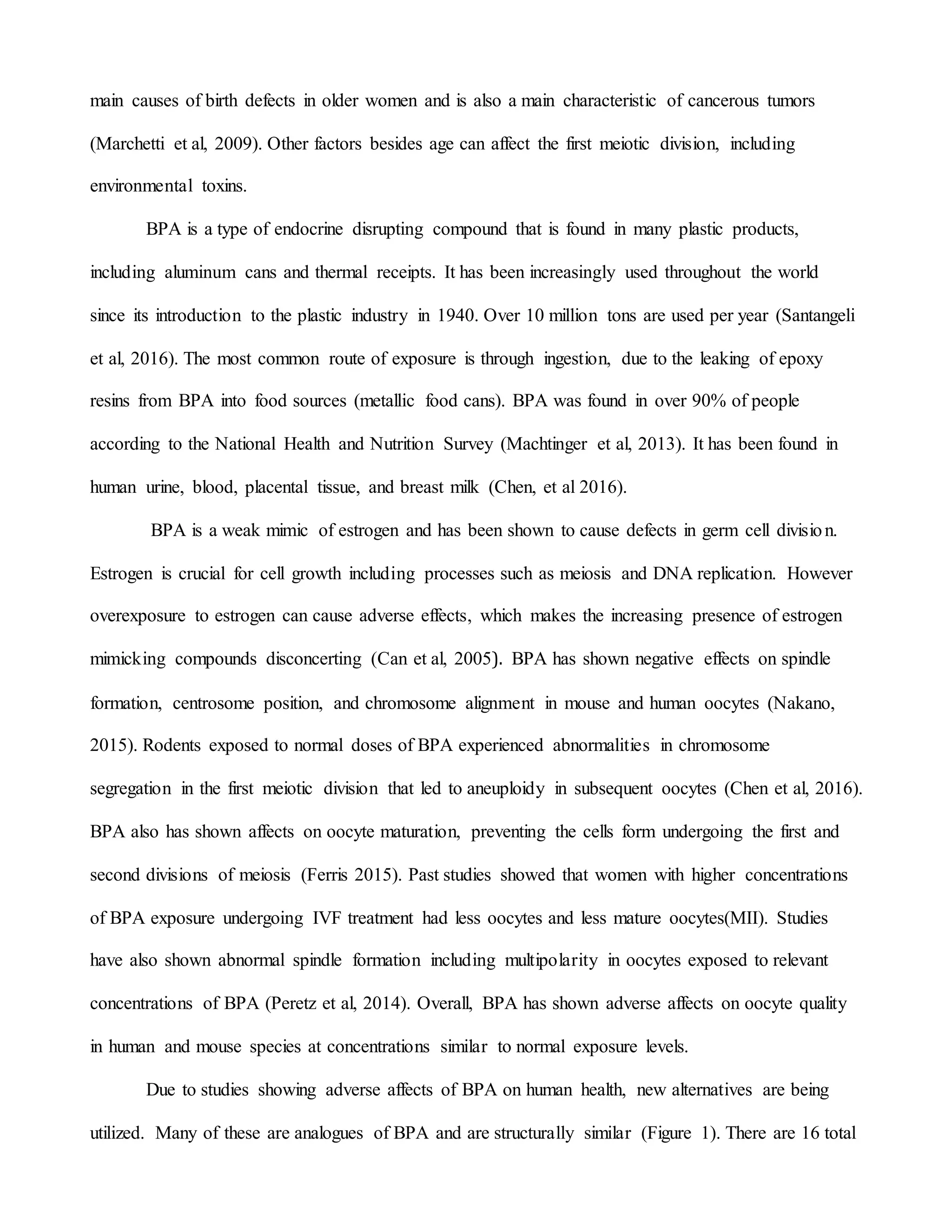 main causes of birth defects in older women and is also a main characteristic of cancerous tumors
(Marchetti et al, 2009). Other factors besides age can affect the first meiotic division, including
environmental toxins.
BPA is a type of endocrine disrupting compound that is found in many plastic products,
including aluminum cans and thermal receipts. It has been increasingly used throughout the world
since its introduction to the plastic industry in 1940. Over 10 million tons are used per year (Santangeli
et al, 2016). The most common route of exposure is through ingestion, due to the leaking of epoxy
resins from BPA into food sources (metallic food cans). BPA was found in over 90% of people
according to the National Health and Nutrition Survey (Machtinger et al, 2013). It has been found in
human urine, blood, placental tissue, and breast milk (Chen, et al 2016).
BPA is a weak mimic of estrogen and has been shown to cause defects in germ cell division.
Estrogen is crucial for cell growth including processes such as meiosis and DNA replication. However
overexposure to estrogen can cause adverse effects, which makes the increasing presence of estrogen
mimicking compounds disconcerting (Can et al, 2005). BPA has shown negative effects on spindle
formation, centrosome position, and chromosome alignment in mouse and human oocytes (Nakano,
2015). Rodents exposed to normal doses of BPA experienced abnormalities in chromosome
segregation in the first meiotic division that led to aneuploidy in subsequent oocytes (Chen et al, 2016).
BPA also has shown affects on oocyte maturation, preventing the cells form undergoing the first and
second divisions of meiosis (Ferris 2015). Past studies showed that women with higher concentrations
of BPA exposure undergoing IVF treatment had less oocytes and less mature oocytes(MII). Studies
have also shown abnormal spindle formation including multipolarity in oocytes exposed to relevant
concentrations of BPA (Peretz et al, 2014). Overall, BPA has shown adverse affects on oocyte quality
in human and mouse species at concentrations similar to normal exposure levels.
Due to studies showing adverse affects of BPA on human health, new alternatives are being
utilized. Many of these are analogues of BPA and are structurally similar (Figure 1). There are 16 total
 