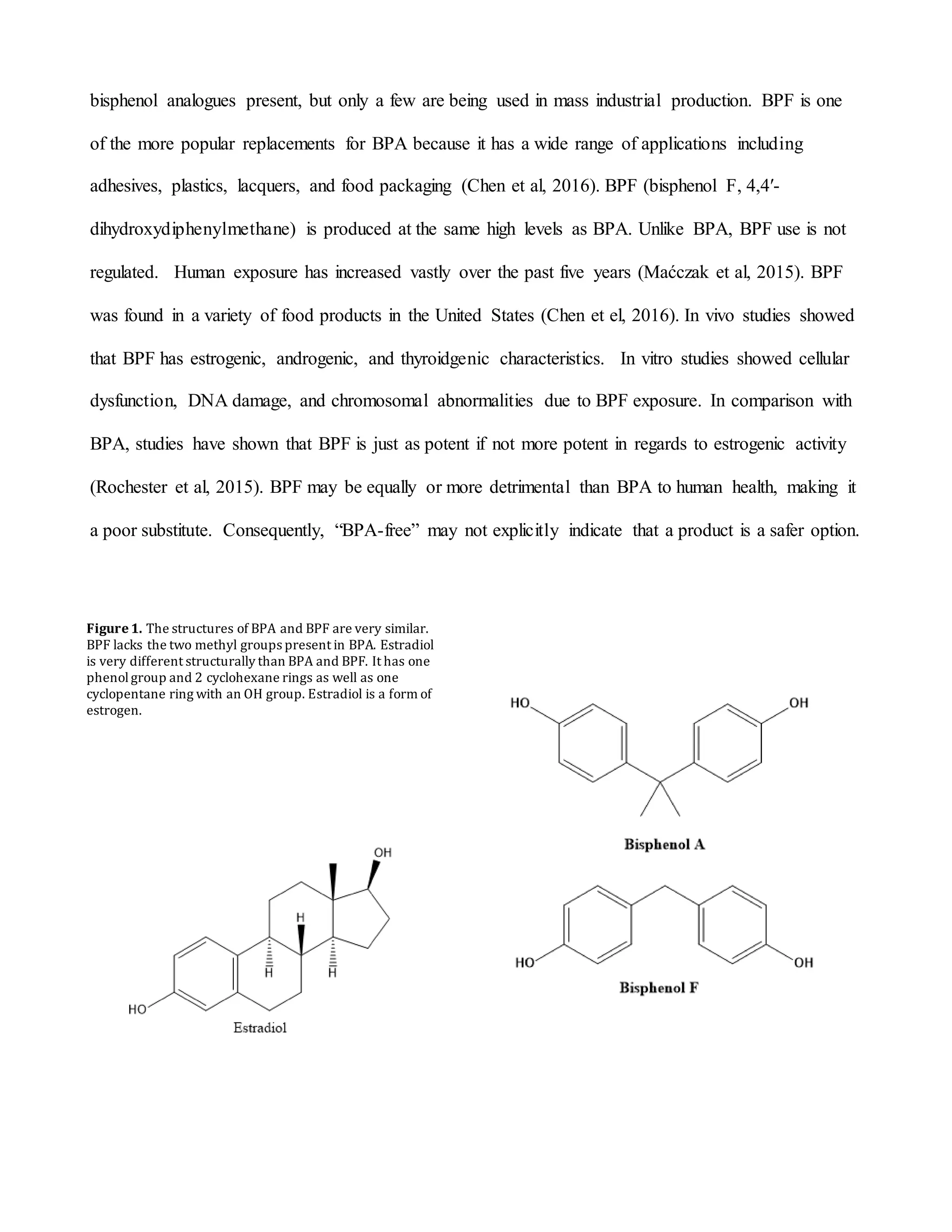 bisphenol analogues present, but only a few are being used in mass industrial production. BPF is one
of the more popular replacements for BPA because it has a wide range of applications including
adhesives, plastics, lacquers, and food packaging (Chen et al, 2016). BPF (bisphenol F, 4,4′-
dihydroxydiphenylmethane) is produced at the same high levels as BPA. Unlike BPA, BPF use is not
regulated. Human exposure has increased vastly over the past five years (Maćczak et al, 2015). BPF
was found in a variety of food products in the United States (Chen et el, 2016). In vivo studies showed
that BPF has estrogenic, androgenic, and thyroidgenic characteristics. In vitro studies showed cellular
dysfunction, DNA damage, and chromosomal abnormalities due to BPF exposure. In comparison with
BPA, studies have shown that BPF is just as potent if not more potent in regards to estrogenic activity
(Rochester et al, 2015). BPF may be equally or more detrimental than BPA to human health, making it
a poor substitute. Consequently, “BPA-free” may not explicitly indicate that a product is a safer option.
Figure1. The structures of BPA and BPF are very similar.
BPF lacks the two methyl groups present in BPA. Estradiol
is very different structurally than BPA and BPF. It has one
phenolgroup and 2 cyclohexane rings as well as one
cyclopentane ring with an OH group. Estradiol is a form of
estrogen.
 
