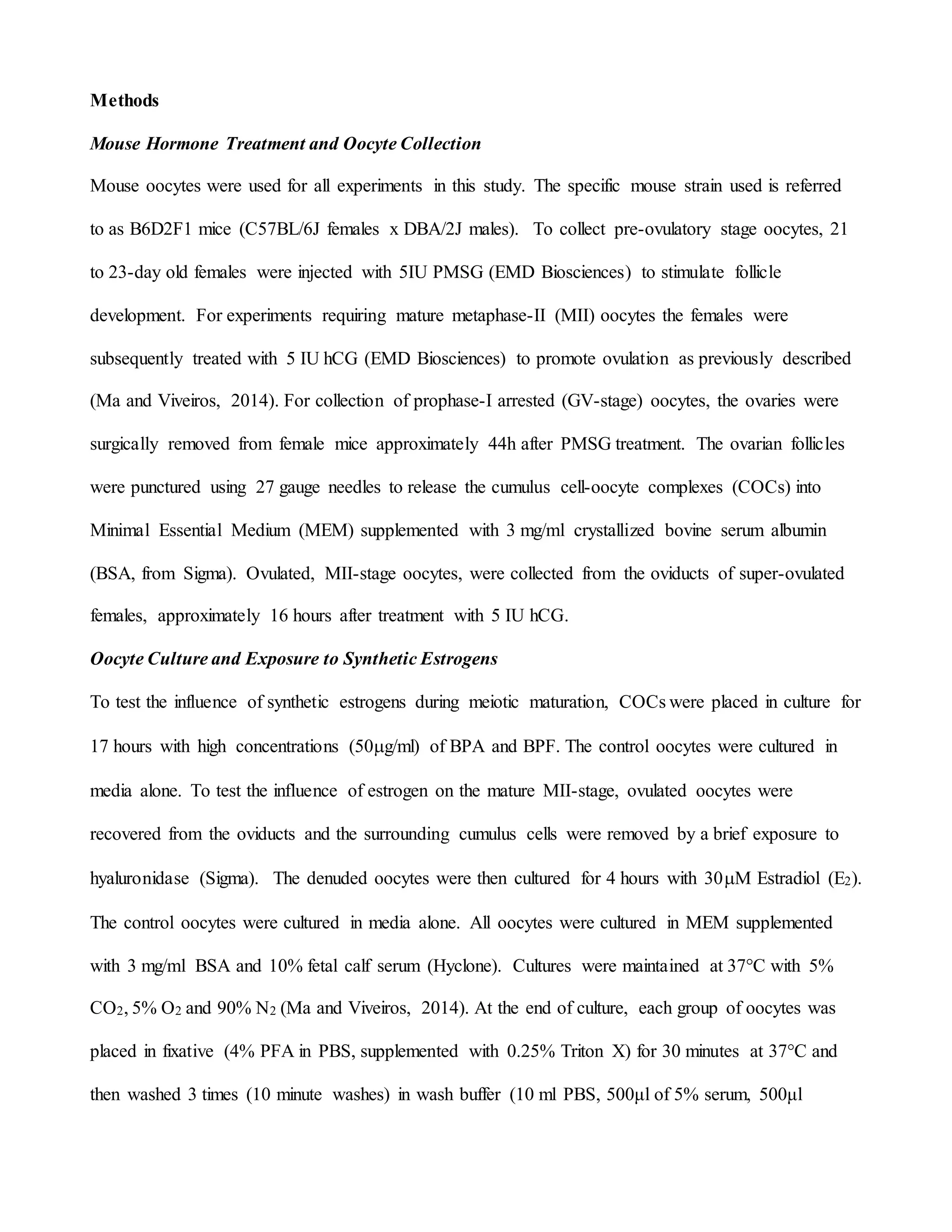 Methods
Mouse Hormone Treatment and Oocyte Collection
Mouse oocytes were used for all experiments in this study. The specific mouse strain used is referred
to as B6D2F1 mice (C57BL/6J females x DBA/2J males). To collect pre-ovulatory stage oocytes, 21
to 23-day old females were injected with 5IU PMSG (EMD Biosciences) to stimulate follicle
development. For experiments requiring mature metaphase-II (MII) oocytes the females were
subsequently treated with 5 IU hCG (EMD Biosciences) to promote ovulation as previously described
(Ma and Viveiros, 2014). For collection of prophase-I arrested (GV-stage) oocytes, the ovaries were
surgically removed from female mice approximately 44h after PMSG treatment. The ovarian follicles
were punctured using 27 gauge needles to release the cumulus cell-oocyte complexes (COCs) into
Minimal Essential Medium (MEM) supplemented with 3 mg/ml crystallized bovine serum albumin
(BSA, from Sigma). Ovulated, MII-stage oocytes, were collected from the oviducts of super-ovulated
females, approximately 16 hours after treatment with 5 IU hCG.
Oocyte Culture and Exposure to Synthetic Estrogens
To test the influence of synthetic estrogens during meiotic maturation, COCs were placed in culture for
17 hours with high concentrations (50g/ml) of BPA and BPF. The control oocytes were cultured in
media alone. To test the influence of estrogen on the mature MII-stage, ovulated oocytes were
recovered from the oviducts and the surrounding cumulus cells were removed by a brief exposure to
hyaluronidase (Sigma). The denuded oocytes were then cultured for 4 hours with 30M Estradiol (E2).
The control oocytes were cultured in media alone. All oocytes were cultured in MEM supplemented
with 3 mg/ml BSA and 10% fetal calf serum (Hyclone). Cultures were maintained at 37°C with 5%
CO2, 5% O2 and 90% N2 (Ma and Viveiros, 2014). At the end of culture, each group of oocytes was
placed in fixative (4% PFA in PBS, supplemented with 0.25% Triton X) for 30 minutes at 37°C and
then washed 3 times (10 minute washes) in wash buffer (10 ml PBS, 500μl of 5% serum, 500μl
 