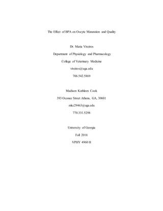 The Effect of BPA on Oocyte Maturation and Quality
Dr. Maria Viveiros
Department of Physiology and Pharmacology
College of Veterinary Medicine
viveiros@uga.edu
706.542.5869
Madison Kathleen Cook
393 Oconee Street Athens, GA, 30601
mkc29463@uga.edu
770.331.5298
University of Georgia
Fall 2016
VPHY 4960 H
 