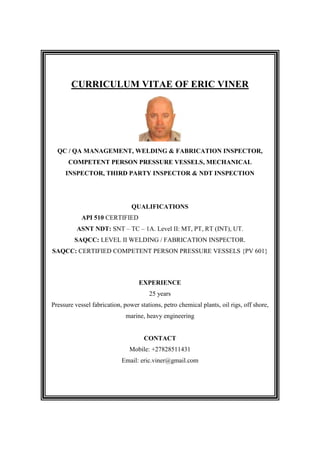 CURRICULUM VITAE OF ERIC VINER
QC / QA MANAGEMENT, WELDING & FABRICATION INSPECTOR,
COMPETENT PERSON PRESSURE VESSELS, MECHANICAL
INSPECTOR, THIRD PARTY INSPECTOR & NDT INSPECTION
QUALIFICATIONS
API 510 CERTIFIED
ASNT NDT: SNT – TC – 1A. Level II: MT, PT, RT (INT), UT.
SAQCC: LEVEL II WELDING / FABRICATION INSPECTOR.
SAQCC: CERTIFIED COMPETENT PERSON PRESSURE VESSELS {PV 601}
EXPERIENCE
25 years
Pressure vessel fabrication, power stations, petro chemical plants, oil rigs, off shore,
marine, heavy engineering
CONTACT
Mobile: +27828511431
Email: eric.viner@gmail.com
 