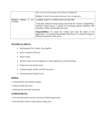team. It can also create trainings in this software web application. 
My Role: To check the functionality and design of the web application. 
Netsmartz Infotech IT park, 
Chandigarh. 
Jr. Quality Analyst from 13 March, 2013 to 27 June, 2013. 
I had done software manual testing and check the Content, Compatibility, 
Usability related issues. I worked on E-Learning projects (McGraw Hill 
Education, Abbott and Hyundai Services). 
Responsibilities: To match the content and listen the audio of the 
applications. To check the functionality (Play/Pause). To check the design in 
different resolutions of the screen. 
TECHNICAL SKILL S: 
· Bug Reporting Tool : Mantis, Zira, BugZilla. 
· Basics of Selenium IDE tool. 
· Basics of SQL. 
· Manual Testing for the web application, mobile applications, content and design. 
· Prepare test cases and test reports. 
· Good knowledge of SDLC and STLC processes. 
· Good knowledge of bug life cycle. 
Hobbies : 
1. Listening Music and reading newspaper. 
2. Playing Football and Chess. 
3. Spending time with family and friends. 
ACHIEVEMENTS: 
1. Won the Gold medal in the Inter-University Football championship. 
2. Won the Bronze medal in annual athletic college meet. 
