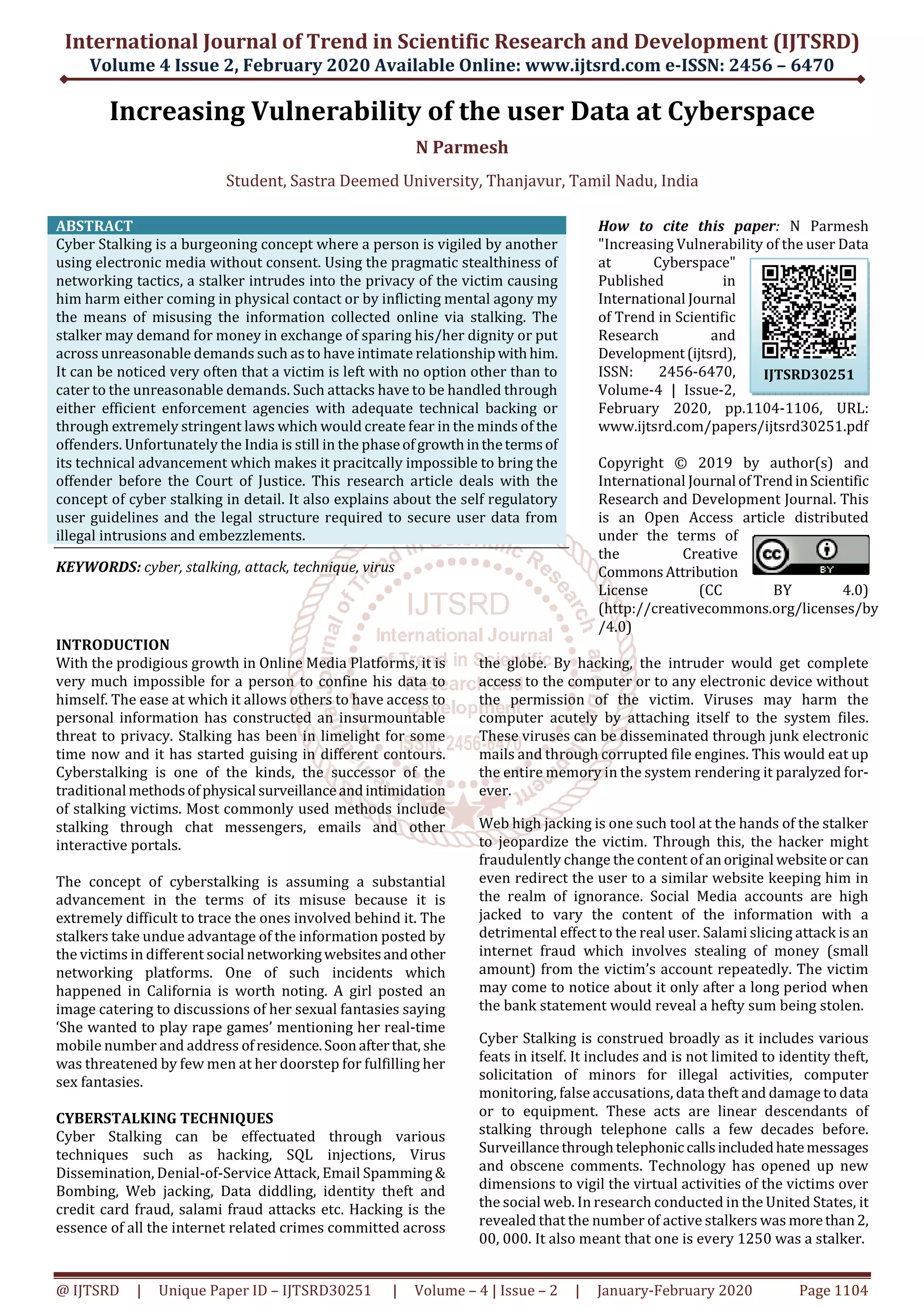 International Journal of Trend in Scientific Research and Development (IJTSRD)
Volume 4 Issue 2, February 2020 Available Online: www.ijtsrd.com e-ISSN: 2456 – 6470
@ IJTSRD | Unique Paper ID – IJTSRD30251 | Volume – 4 | Issue – 2 | January-February 2020 Page 1104
Increasing Vulnerability of the user Data at Cyberspace
N Parmesh
Student, Sastra Deemed University, Thanjavur, Tamil Nadu, India
ABSTRACT
Cyber Stalking is a burgeoning concept where a person is vigiled by another
using electronic media without consent. Using the pragmatic stealthiness of
networking tactics, a stalker intrudes into the privacy of the victim causing
him harm either coming in physical contact or by inflicting mental agony my
the means of misusing the information collected online via stalking. The
stalker may demand for money in exchange of sparing his/her dignity or put
across unreasonable demands such as to have intimate relationshipwithhim.
It can be noticed very often that a victim is left with no option other than to
cater to the unreasonable demands. Such attacks have to be handled through
either efficient enforcement agencies with adequate technical backing or
through extremely stringent laws which would create fear in the minds of the
offenders. Unfortunately the India is still in the phaseofgrowthinthetermsof
its technical advancement which makes it pracitcally impossible to bring the
offender before the Court of Justice. This research article deals with the
concept of cyber stalking in detail. It also explains about the self regulatory
user guidelines and the legal structure required to secure user data from
illegal intrusions and embezzlements.
KEYWORDS: cyber, stalking, attack, technique, virus
How to cite this paper: N Parmesh
"Increasing Vulnerability of the user Data
at Cyberspace"
Published in
International Journal
of Trend in Scientific
Research and
Development(ijtsrd),
ISSN: 2456-6470,
Volume-4 | Issue-2,
February 2020, pp.1104-1106, URL:
www.ijtsrd.com/papers/ijtsrd30251.pdf
Copyright © 2019 by author(s) and
International Journal ofTrendinScientific
Research and Development Journal. This
is an Open Access article distributed
under the terms of
the Creative
CommonsAttribution
License (CC BY 4.0)
(http://creativecommons.org/licenses/by
/4.0)
INTRODUCTION
With the prodigious growth in Online Media Platforms, it is
very much impossible for a person to confine his data to
himself. The ease at which it allows others to have access to
personal information has constructed an insurmountable
threat to privacy. Stalking has been in limelight for some
time now and it has started guising in different contours.
Cyberstalking is one of the kinds, the successor of the
traditional methodsofphysical surveillanceandintimidation
of stalking victims. Most commonly used methods include
stalking through chat messengers, emails and other
interactive portals.
The concept of cyberstalking is assuming a substantial
advancement in the terms of its misuse because it is
extremely difficult to trace the ones involved behind it. The
stalkers take undue advantage of the information posted by
the victims in different social networkingwebsitesandother
networking platforms. One of such incidents which
happened in California is worth noting. A girl posted an
image catering to discussions of her sexual fantasies saying
‘She wanted to play rape games’ mentioning her real-time
mobile number and address ofresidence.Soonafterthat, she
was threatened by few men at her doorstep for fulfilling her
sex fantasies.
CYBERSTALKING TECHNIQUES
Cyber Stalking can be effectuated through various
techniques such as hacking, SQL injections, Virus
Dissemination, Denial-of-Service Attack, Email Spamming &
Bombing, Web jacking, Data diddling, identity theft and
credit card fraud, salami fraud attacks etc. Hacking is the
essence of all the internet related crimes committed across
the globe. By hacking, the intruder would get complete
access to the computer or to any electronic device without
the permission of the victim. Viruses may harm the
computer acutely by attaching itself to the system files.
These viruses can be disseminated through junk electronic
mails and through corrupted file engines. This would eat up
the entire memory in the system rendering it paralyzed for-
ever.
Web high jacking is one such tool at the hands of the stalker
to jeopardize the victim. Through this, the hacker might
fraudulently change the content of anoriginal websiteor can
even redirect the user to a similar website keeping him in
the realm of ignorance. Social Media accounts are high
jacked to vary the content of the information with a
detrimental effect to the real user. Salami slicing attack is an
internet fraud which involves stealing of money (small
amount) from the victim’s account repeatedly. The victim
may come to notice about it only after a long period when
the bank statement would reveal a hefty sum being stolen.
Cyber Stalking is construed broadly as it includes various
feats in itself. It includes and is not limited to identity theft,
solicitation of minors for illegal activities, computer
monitoring, false accusations, data theft and damage to data
or to equipment. These acts are linear descendants of
stalking through telephone calls a few decades before.
Surveillancethroughtelephoniccallsincludedhatemessages
and obscene comments. Technology has opened up new
dimensions to vigil the virtual activities of the victims over
the social web. In research conducted in the United States, it
revealed that the number of active stalkers was morethan2,
00, 000. It also meant that one is every 1250 was a stalker.
IJTSRD30251
 