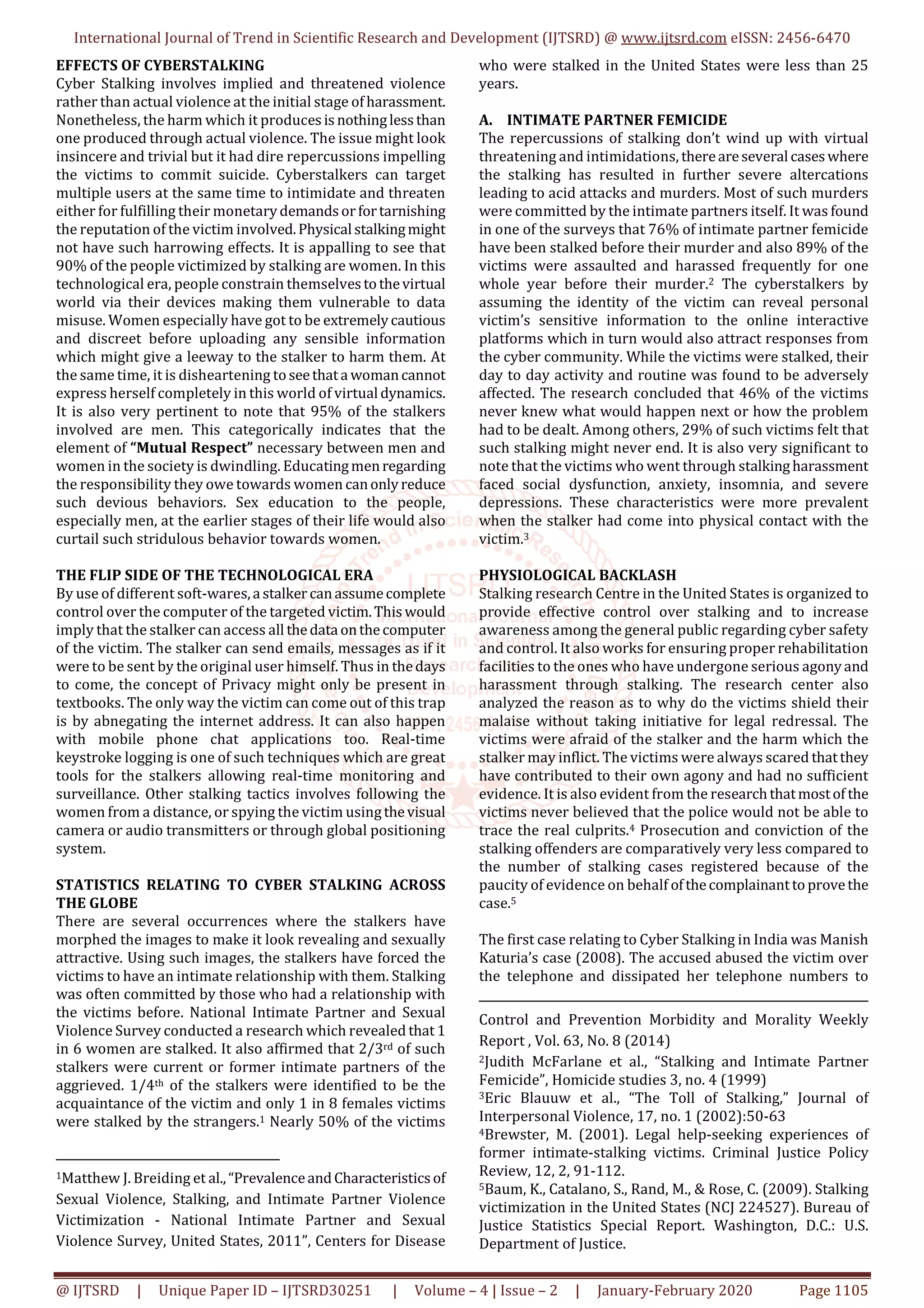 International Journal of Trend in Scientific Research and Development (IJTSRD) @ www.ijtsrd.com eISSN: 2456-6470
@ IJTSRD | Unique Paper ID – IJTSRD30251 | Volume – 4 | Issue – 2 | January-February 2020 Page 1105
EFFECTS OF CYBERSTALKING
Cyber Stalking involves implied and threatened violence
rather than actual violence at the initial stage ofharassment.
Nonetheless, the harm which it producesisnothinglessthan
one produced through actual violence. The issue might look
insincere and trivial but it had dire repercussions impelling
the victims to commit suicide. Cyberstalkers can target
multiple users at the same time to intimidate and threaten
either for fulfilling their monetarydemandsorfortarnishing
the reputation of the victim involved.Physical stalkingmight
not have such harrowing effects. It is appalling to see that
90% of the people victimized by stalking are women. In this
technological era, people constrain themselvestothevirtual
world via their devices making them vulnerable to data
misuse. Women especially have got to be extremelycautious
and discreet before uploading any sensible information
which might give a leeway to the stalker to harm them. At
the same time, it is disheartening toseethata womancannot
express herself completely in this world of virtualdynamics.
It is also very pertinent to note that 95% of the stalkers
involved are men. This categorically indicates that the
element of “Mutual Respect” necessary between men and
women in the society is dwindling. Educatingmenregarding
the responsibility they owe towards women canonlyreduce
such devious behaviors. Sex education to the people,
especially men, at the earlier stages of their life would also
curtail such stridulous behavior towards women.
THE FLIP SIDE OF THE TECHNOLOGICAL ERA
By use of different soft-wares,a stalkercanassumecomplete
control over the computer of the targeted victim.Thiswould
imply that the stalker can access all thedata onthecomputer
of the victim. The stalker can send emails, messages as if it
were to be sent by the original user himself. Thus in thedays
to come, the concept of Privacy might only be present in
textbooks. The only way the victim can come out of this trap
is by abnegating the internet address. It can also happen
with mobile phone chat applications too. Real-time
keystroke logging is one of such techniques which are great
tools for the stalkers allowing real-time monitoring and
surveillance. Other stalking tactics involves following the
women from a distance, or spying the victim usingthevisual
camera or audio transmitters or through global positioning
system.
STATISTICS RELATING TO CYBER STALKING ACROSS
THE GLOBE
There are several occurrences where the stalkers have
morphed the images to make it look revealing and sexually
attractive. Using such images, the stalkers have forced the
victims to have an intimate relationship with them. Stalking
was often committed by those who had a relationship with
the victims before. National Intimate Partner and Sexual
Violence Survey conducted a research which revealed that 1
in 6 women are stalked. It also affirmed that 2/3rd of such
stalkers were current or former intimate partners of the
aggrieved. 1/4th of the stalkers were identified to be the
acquaintance of the victim and only 1 in 8 females victims
were stalked by the strangers.1 Nearly 50% of the victims
1Matthew J. Breiding et al.,“PrevalenceandCharacteristicsof
Sexual Violence, Stalking, and Intimate Partner Violence
Victimization - National Intimate Partner and Sexual
Violence Survey, United States, 2011”, Centers for Disease
who were stalked in the United States were less than 25
years.
A. INTIMATE PARTNER FEMICIDE
The repercussions of stalking don’t wind up with virtual
threatening and intimidations, thereareseveral caseswhere
the stalking has resulted in further severe altercations
leading to acid attacks and murders. Most of such murders
were committed by the intimate partners itself. It was found
in one of the surveys that 76% of intimate partner femicide
have been stalked before their murder and also 89% of the
victims were assaulted and harassed frequently for one
whole year before their murder.2 The cyberstalkers by
assuming the identity of the victim can reveal personal
victim’s sensitive information to the online interactive
platforms which in turn would also attract responses from
the cyber community. While the victims were stalked, their
day to day activity and routine was found to be adversely
affected. The research concluded that 46% of the victims
never knew what would happen next or how the problem
had to be dealt. Among others, 29% of such victims felt that
such stalking might never end. It is also very significant to
note that the victims who went through stalkingharassment
faced social dysfunction, anxiety, insomnia, and severe
depressions. These characteristics were more prevalent
when the stalker had come into physical contact with the
victim.3
PHYSIOLOGICAL BACKLASH
Stalking research Centre in the United States is organized to
provide effective control over stalking and to increase
awareness among the general public regarding cyber safety
and control. It also works for ensuring proper rehabilitation
facilities to the ones who have undergone serious agonyand
harassment through stalking. The research center also
analyzed the reason as to why do the victims shield their
malaise without taking initiative for legal redressal. The
victims were afraid of the stalker and the harm which the
stalker may inflict. The victims were always scared thatthey
have contributed to their own agony and had no sufficient
evidence. It is also evident from the researchthatmostof the
victims never believed that the police would not be able to
trace the real culprits.4 Prosecution and conviction of the
stalking offenders are comparatively very less compared to
the number of stalking cases registered because of the
paucity of evidence on behalf ofthecomplainanttoprovethe
case.5
The first case relating to Cyber Stalking in India was Manish
Katuria’s case (2008). The accused abused the victim over
the telephone and dissipated her telephone numbers to
Control and Prevention Morbidity and Morality Weekly
Report , Vol. 63, No. 8 (2014)
2Judith McFarlane et al., “Stalking and Intimate Partner
Femicide”, Homicide studies 3, no. 4 (1999)
3Eric Blauuw et al., “The Toll of Stalking,” Journal of
Interpersonal Violence, 17, no. 1 (2002):50-63
4Brewster, M. (2001). Legal help-seeking experiences of
former intimate-stalking victims. Criminal Justice Policy
Review, 12, 2, 91-112.
5Baum, K., Catalano, S., Rand, M., & Rose, C. (2009). Stalking
victimization in the United States (NCJ 224527). Bureau of
Justice Statistics Special Report. Washington, D.C.: U.S.
Department of Justice.
 