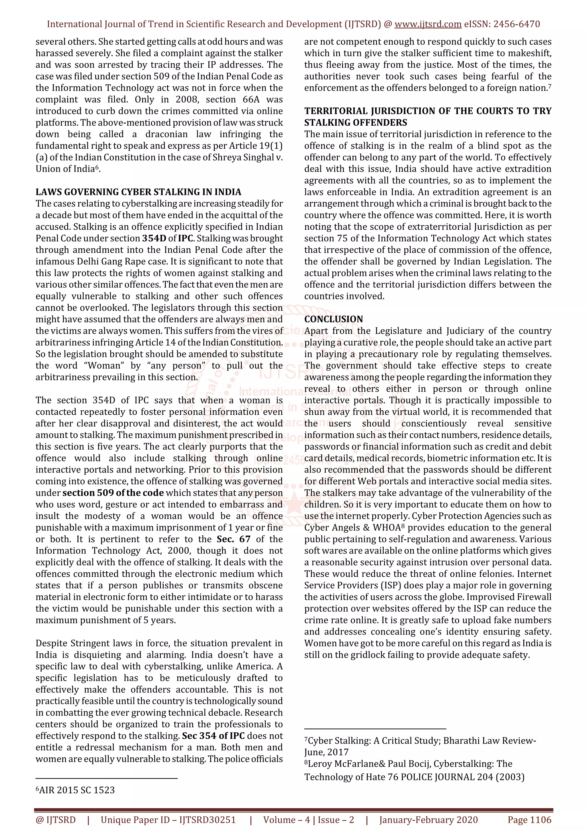 International Journal of Trend in Scientific Research and Development (IJTSRD) @ www.ijtsrd.com eISSN: 2456-6470
@ IJTSRD | Unique Paper ID – IJTSRD30251 | Volume – 4 | Issue – 2 | January-February 2020 Page 1106
several others. She started getting callsatoddhoursandwas
harassed severely. She filed a complaint against the stalker
and was soon arrested by tracing their IP addresses. The
case was filed under section 509 of the Indian Penal Code as
the Information Technology act was not in force when the
complaint was filed. Only in 2008, section 66A was
introduced to curb down the crimes committed via online
platforms. The above-mentioned provisionoflawwasstruck
down being called a draconian law infringing the
fundamental right to speak and express as per Article 19(1)
(a) of the Indian Constitution in the case of Shreya Singhal v.
Union of India6.
LAWS GOVERNING CYBER STALKING IN INDIA
The cases relating tocyberstalkingareincreasingsteadilyfor
a decade but most of them have ended in the acquittal of the
accused. Stalking is an offence explicitly specified in Indian
Penal Code under section 354D of IPC. Stalkingwasbrought
through amendment into the Indian Penal Code after the
infamous Delhi Gang Rape case. It is significant to note that
this law protects the rights of women against stalking and
various other similar offences.Thefactthateventhemenare
equally vulnerable to stalking and other such offences
cannot be overlooked. The legislators through this section
might have assumed that the offenders are always men and
the victims are always women. This suffers from the vires of
arbitrariness infringing Article 14 of theIndianConstitution.
So the legislation brought should be amended to substitute
the word “Woman” by “any person” to pull out the
arbitrariness prevailing in this section.
The section 354D of IPC says that when a woman is
contacted repeatedly to foster personal information even
after her clear disapproval and disinterest, the act would
amount to stalking. The maximumpunishmentprescribedin
this section is five years. The act clearly purports that the
offence would also include stalking through online
interactive portals and networking. Prior to this provision
coming into existence, the offence of stalking was governed
under section 509 of the code which states that anyperson
who uses word, gesture or act intended to embarrass and
insult the modesty of a woman would be an offence
punishable with a maximum imprisonment of 1 year or fine
or both. It is pertinent to refer to the Sec. 67 of the
Information Technology Act, 2000, though it does not
explicitly deal with the offence of stalking. It deals with the
offences committed through the electronic medium which
states that if a person publishes or transmits obscene
material in electronic form to either intimidate or to harass
the victim would be punishable under this section with a
maximum punishment of 5 years.
Despite Stringent laws in force, the situation prevalent in
India is disquieting and alarming. India doesn’t have a
specific law to deal with cyberstalking, unlike America. A
specific legislation has to be meticulously drafted to
effectively make the offenders accountable. This is not
practically feasible until the countryistechnologicallysound
in combatting the ever growing technical debacle. Research
centers should be organized to train the professionals to
effectively respond to the stalking. Sec 354 of IPC does not
entitle a redressal mechanism for a man. Both men and
women are equally vulnerabletostalking.Thepoliceofficials
6AIR 2015 SC 1523
are not competent enough to respond quickly to such cases
which in turn give the stalker sufficient time to makeshift,
thus fleeing away from the justice. Most of the times, the
authorities never took such cases being fearful of the
enforcement as the offenders belonged to a foreign nation.7
TERRITORIAL JURISDICTION OF THE COURTS TO TRY
STALKING OFFENDERS
The main issue of territorial jurisdiction in reference to the
offence of stalking is in the realm of a blind spot as the
offender can belong to any part of the world. To effectively
deal with this issue, India should have active extradition
agreements with all the countries, so as to implement the
laws enforceable in India. An extradition agreement is an
arrangement through whicha criminal isbrought back tothe
country where the offence was committed. Here, it is worth
noting that the scope of extraterritorial Jurisdiction as per
section 75 of the Information Technology Act which states
that irrespective of the place of commission of the offence,
the offender shall be governed by Indian Legislation. The
actual problem arises when the criminal laws relating to the
offence and the territorial jurisdiction differs between the
countries involved.
CONCLUSION
Apart from the Legislature and Judiciary of the country
playing a curative role, the people should take an active part
in playing a precautionary role by regulating themselves.
The government should take effective steps to create
awareness among the people regardingtheinformationthey
reveal to others either in person or through online
interactive portals. Though it is practically impossible to
shun away from the virtual world, it is recommended that
the users should conscientiously reveal sensitive
information such as theircontactnumbers,residencedetails,
passwords or financial information such as credit and debit
card details, medical records, biometric information etc.It is
also recommended that the passwords should be different
for different Web portals and interactive social media sites.
The stalkers may take advantage of the vulnerability of the
children. So it is very important to educate them on how to
use the internet properly. Cyber Protection Agenciessuchas
Cyber Angels & WHOA8 provides education to the general
public pertaining to self-regulation and awareness. Various
soft wares are available on the online platforms which gives
a reasonable security against intrusion over personal data.
These would reduce the threat of online felonies. Internet
Service Providers (ISP) does play a major role in governing
the activities of users across the globe. Improvised Firewall
protection over websites offered by the ISP can reduce the
crime rate online. It is greatly safe to upload fake numbers
and addresses concealing one’s identity ensuring safety.
Women have got to be more careful on this regard asIndia is
still on the gridlock failing to provide adequate safety.
7Cyber Stalking: A Critical Study; Bharathi Law Review-
June, 2017
8Leroy McFarlane& Paul Bocij, Cyberstalking: The
Technology of Hate 76 POLICE JOURNAL 204 (2003)
 