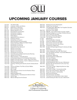 CURIOSITY IS TIMELESS
UPCOMING JANUARY COURSES
Tues 1/8
Wed 1/9
Wed 1/9
Sat 1/12
Mon 1/14
Mon 1/14
Mon 1/14
Mon 1/14
Mon 1/14
Mon 1/14
Tues 1/15
Tues 1/15
Wed 1/16
Wed 1/16
Wed 1/16
Wed 1/16
Wed 1/16
Wed 1/16
Wed 1/16
Wed 1/16
Thurs 1/17
Thurs 1/17
Thurs 1/17
Thurs 1/17
Tues 1/22
Tues 1/22
Tues 1/22
Tues 1/22
Tues 1/22
Tues 1/22
Tues 1/22
Tues 1/22
Tues 1/22
Tues 1/22
Wed 1/23
Wed 1/23
Wed 1/23
Wed 1/23
The Artist’s Way
Cowboys, Indians and Others
Reflections on Elections
Basics of Amazon Selling
Beyond Spanish is Fun
Easy Spanish Conversation
Introduction to Italian I
Introduction to Italian II
Pilates Basics
Qigong/Tai Chi for Seniors I
Drawing a Portrait
Introduction to French I
Advanced Spanish Conversation
Flower Painting in Watercolor Made Simple
Introduction to French II
Introduction to French III
Qigong/Tai Chi for Seniors II
Spanish is Fun! Part I
Spanish is Fun! Part II
Spanish is Fun! Part III
Introduction to French IV
Social Security and Retirement Income Planning
Spanish Is Fun! Part IV
World Literature - Travel Narratives
An Illustrated History of the Protestant Reformation
Bridge in the 21st Century - Part II - Play of the Hand
Bridge in the 21st Century - Part IV - Bidding Conventions
Deconstructing the Novel
Drawing / Painting with India Ink and the Tombow Brush
Pen
Genius and Rebel: The Films of Orson Welles
Gentle Yoga
Mah Jongg
Native American Voices from the Northern Plains
Pilates Basics
Beginning Watercolor
Creative Writing - Developing the Skills for Fiction
Gentle Yoga
Memoir Writing From the Senses
Wed 1/23
Wed 1/23
Wed 1/23
Wed 1/23
Thurs 1/24
Thurs 1/24
Thurs 1/24
Thurs 1/24
Thurs 1/24
Fri 1/25
Fri 1/25
Sat 1/26
Sat 1/26
Sat 1/26
Mon 1/28
Mon 1/28
Mon 1/28
Mon 1/28
Mon 1/28
Mon 1/28
Mon 1/28
Mon 1/28
Tues 1/29
Tues 1/29
Tues 1/29
Wed 1/30
Wed 1/30
Wed 1/30
Wed 1/30
Wed 1/30
Thurs 1/31
Thurs 1/31
Thurs 1/31
Thurs 1/31
Painting From Your Photographs
Publish Your Own Book
The Gilded Age: 1866-1900, The Forgotten Decades
in United States History
Write your novel, NOW!
1864-65 - The Conflict Draws to an End - Booth
Artificial Intelligence in an Age of Political Discord
Color Theory for the Artist
Exercises in Short Story Writing
The Civil War in the Far West
Ballet Basics
The Guerrilla War in Georgia
Fitness for Vitality and Longevity
Get to Know and Love Your iPad
Get to Know and Love Your iPhone
Composing in Watercolor
Escape into Espionage (A Sequel to Spring into Spy
Stories)
Great Historic Voices of Opera
James Longstreet: Lee’s Old “War-Horse”
Let’s Go Outside and Paint - Successful Methods of
Plein Air Painting
Oil Painting - Beginning
Painted Vacations in Watercolor
The Joy of Singing
Animation Appreciation
Drawing FUNdamentals
Understanding the New Tax Law in Retirement
Bourbon 101: An Introduction to the only Truly
American Spirit
Let’s Learn to Sign! - Beginning American Sign
Language (ASL I)
Let’s Learn to Sign! - Conversational ASL
Pencil, Pen & Ink Drawing - Beginning
Pencil, Pen and Ink - Intermediate
Alla Prima Oil Painting
Hand-Knit Socks Two Ways
The Quest for the Dutchman’s Gold - Booth
Understanding the New Tax Law in Retirement
 