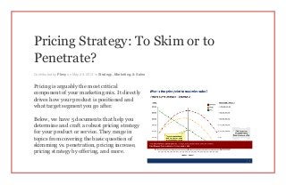 Pricing Strategy: To Skim or to
Penetrate?
Contributed by Flevy on May 29, 2014 in Strategy, Marketing, & Sales
Pricing is arguably the most critical
component of your marketing mix. It directly
drives how your product is positioned and
what target segment you go after.
Below, we have 5 documents that help you
determine and craft a robust pricing strategy
for your product or service. They range in
topics from covering the basic question of
skimming vs. penetration, pricing increase,
pricing strategy by offering, and more.
 