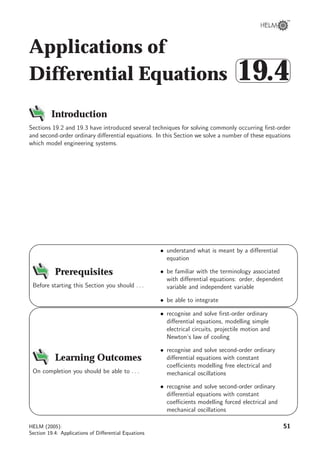 Applications of
Differential Equations



19.4
Introduction
Sections 19.2 and 19.3 have introduced several techniques for solving commonly occurring ﬁrst-order
and second-order ordinary diﬀerential equations. In this Section we solve a number of these equations
which model engineering systems.
9
8
6
7
Prerequisites
Before starting this Section you should . . .
• understand what is meant by a diﬀerential
equation
• be familiar with the terminology associated
with diﬀerential equations: order, dependent
variable and independent variable
• be able to integrate
9
8
6
7
Learning Outcomes
On completion you should be able to . . .
• recognise and solve ﬁrst-order ordinary
diﬀerential equations, modelling simple
electrical circuits, projectile motion and
Newton’s law of cooling
• recognise and solve second-order ordinary
diﬀerential equations with constant
coeﬃcients modelling free electrical and
mechanical oscillations
• recognise and solve second-order ordinary
diﬀerential equations with constant
coeﬃcients modelling forced electrical and
mechanical oscillations
HELM (2005):
Section 19.4: Applications of Diﬀerential Equations
51
 