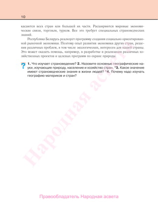 10
касаются всех стран или большей их части. Расширяются мировые экономи-
ческие связи, торговля, туризм. Все это требует специальных страноведческих
знаний.
Республика Беларусь реализует программу создания социально ориентирован-
ной рыночной экономики. Поэтому опыт развития экономики других стран, реше-
ния различных проблем, в том числе экологических, интересен для нашей страны.
Это может оказать помощь, например, в разработке и реализации различных хо-
зяйственных проектов и целевых программ по охране природы.
1. Что изучает страноведение? 2. Назовите основные географические на-
уки, изучающие природу, население и хозяйство стран. *3. Какое значение
имеют страноведческие знания в жизни людей? *4. Почему надо изучать
географию материков и стран?
??
Правообладатель Народная асвета
Народная
асвета
 