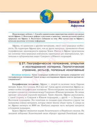 Опережающие задания. 1. Сделайте сравнительную характеристику климата двух разных
частей Африки. 2. Подготовьте реферат о растениях и животных, занятии населения одной из
природных зон Африки. 3. Подготовьте сообщение на тему «Мое путешествие по Африке»,
используя различные источники информации.
Африка, по сравнению с другими материками, имеет свои природные особен-
ности. На территории Африки ярче, чем на других материках, проявляются общие
географические закономерности природы Земли. Именно в Африке представлены
все основные типы природных комплексов, характерные для экваториальных, тро-
пических и субтропических широт Северного и Южного полушарий.
§ 27. Географическое положение, открытия
и исследования материка. Геологическое
строение, рельеф, полезные ископаемые
Основные вопросы. Какие природные особенности материка определяет его
географическое положение? Какой вклад в исследования Африки внесли русские ис-
следователи?
Географическое положение. Африка — второй по величине после Евразии
материк Земли. Его площадь 30,3 млн км2
. Среди других континентов Африка за-
нимает особое географическое положение. Почти посередине она пересекается эк-
ватором и находится в основном между Северным и Южным тропиками. На западе
проходит начальный (нулевой) меридиан. Таким образом, Африка расположена,
с одной стороны, в Северном и Южном полушариях, с другой — в Западном и
Восточном полушариях. Эта гигантская по площади суша относится к группе так
называемых южных материков, которые имеют многие общие черты. С севера на
юг Африка вытянута на 8000 км. Наиболее широкая часть материка находится
в Северном полушарии.
Берега Африки омываются водами Атлантического и Индийского океанов. На
западном побережье Атлантический океан образует крупный Гвинейский залив.
Тема 4
Африка
Правообладатель Народная асвета
Народная
асвета
 