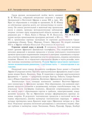 103§ 27. Географическое положение, открытия и исследования
Среди русских исследователей особое место занимает
В. В. Юнкер, собравший интересные сведения о природе
Центральной и Восточной Африки в конце XIX в. (рис. 48).
Врач по образованию и географ по призванию, В. В. Юнкер
за собственные средства десять лет путешествовал по конти-
ненту. Он описал растительный и животный мир тропических
лесов и саванн, проводил метеорологические наблюдения,
впервые составил карту водораздельной области великих аф-
риканских рек — Нила, Конго и Нигера. Н. И. Вавилов,
изучая центры происхождения культурных растений, в 20-х гг.
ХХ в. организовал научные экспедиции по изучению растительности Среди-
земноморья (Алжир, Тунис, Марокко, Египет, Эфиопия). Во второй половине
XVI в. в Африке побывал Николай Радзивилл (Сиротка).
Строение земной коры и рельеф. В основании большей части материка
лежит древняя Африкано-Аравийская платформа. Под воздействием текто-
нических движений и внешних процессов в течение длительного геологического
времени происходило выравнивание поверхности материка: поднимались и опуска-
лись участки платформы, приподнятые участки разрушались, впадины заполнялись
осадками. Именно это и определило современные формы и черты рельефа, нали-
чие полезных ископаемых континента. Рельеф Африки представлен преимущес-
твенно возвышенными равнинами, а восточная часть — плоскогорьями и на-
горьями.
Осадочный чехол поверх фундамента платформы более развит в Северной
Африке (Сахарская плита). Прогибы кристаллического фундамента лежат в осно-
вании впадин Конго, Калахари, Кару. К поднятиям и выходам кристаллического
фундамента — щитам — приурочены нагорья Ахаггар, Тибести, Северо-Гвиней-
ское и Южно-Гвинейское поднятия, Восточно-Африканское плоскогорье.
Значительную часть площади континента занимает Восточно-Африкан-
ское плоскогорье и Эфиопское нагорье. Они образовались под влиянием внут-
ренних процессов (поднятия и раздвижения), которые способствовали тому, что
отдельные части платформы поднялись. Движения сопровождались разлома-
ми земной коры с образованием горстов и грабенов, землетрясениями, извер-
жениями вулканов. Так на Эфиопском нагорье сформировались крупные ла-
вовые покровы. В результате тектонических процессов в восточной части ма-
терика образовались линейно вытянутые тектонические структуры — рифты,
которые протянулись вдоль Красного моря через Эфиопское нагорье до р. Зам-
бези. Отдельные трещины постепенно расширялись и заполнялись водами, обра-
зуя глубокие и вытянутые озера: Танганьика, Ньяса, Рудольф, Эдуард, Альберт
Рис. 48. В. В. Юн-
кер
Правообладатель Народная асвета
Народная
асвета
 