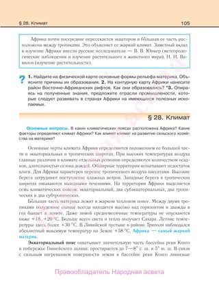 105
Африка почти посередине пересекается экватором и боЂльшая ее часть рас-
положена между тропиками. Это объясняет ее жаркий климат. Заметный вклад
в изучение Африки внесли русские исследователи — В. В. Юнкер (метеороло-
гические наблюдения и изучение растительного и животного мира), Н. И. Ва-
вилов (изучение растительности).
1. Найдите на физической карте основные формы рельефа материка. Объ-
ясните причины их образования. 2. На контурную карту Африки нанесите
район Восточно-Африканских рифтов. Как они образовались? *3. Опира-
ясь на полученные знания, предложите отрасли промышлености, кото-
рые следует развивать в странах Африки на имеющихся полезных иско-
паемых.
§ 28. Климат
Основные вопросы. В каких климатических поясах расположена Африка? Какие
факторы определяют климат Африки? Как влияет климат на развитие сельского хозяй-
ства на материке?
Основные черты климата Африки определяются положением ее большей час-
ти в экваториальных и тропических широтах. При высоких температурах воздуха
главные различия в климате отдельных регионов определяются количеством осад-
ков, длительностью сезона дождей. Обширные территории испытывают недостаток
влаги. Для Африки характерен перенос тропического воздуха пассатами. Высокие
берега затрудняют поступление влажных ветров. Западные берега в тропических
широтах омываются холодными течениями. На территории Африки выделяется
семь климатических поясов: экваториальный, два субэкваториальных, два тропи-
ческих и два субтропических.
БоЂльшая часть материка лежит в жарком тепловом поясе. Между двумя тро-
пиками полуденное солнце всегда находится высоко над горизонтом и дважды в
год бывает в зените. Даже зимой среднемесячные температуры не опускаются
ниже +18…+20 °С. Больше всего света и тепла получает Сахара. Летние темпе-
ратуры здесь более +30 С. В Ливийской пустыне в районе Триполи наблюдался
абсолютный максимум температур на Земле +58 С. Африка — самый жаркий
материк.
Экваториальный пояс охватывает значительную часть бассейна реки Конго
и побережье Гвинейского залива: простирается до 7—8 с. ш. и 5 ю. ш. В связи
с сильным нагреванием поверхности земли в бассейне реки Конго ливневые
?
§ 28. Климат
Правообладатель Народная асвета
Народная
асвета
 