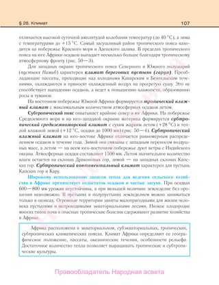 107
отличается высокой суточной амплитудой колебания температур (до 40 С), а зима
с температурами до +15 С. Самый засушливый район тропического пояса нахо-
дится на побережье Красного моря и Аденского залива. В пределах тропического
пояса на юге Африки осадков выпадает несколько больше благодаря тропическому
атмосферному фронту (рис. 50—3).
Для западных окраин тропического пояса Северного и Южного полушарий
(пустыня Намиб) характерен климат береговых пустынь (гаруа). Преоб-
ладающие пассаты, проходящие над холодными Канарским и Бенгельским тече-
ниями, охлаждаются и приносят охлажденный воздух на прогретую сушу. Это не
способствует выпадению осадков, а ведет к повышению влажности, образованию
росы и туманов.
На восточном побережье Южной Африки формируется тропический влаж-
ный климат с максимальным количеством атмосферных осадков летом.
Субтропический пояс охватывает крайние север и юг Африки. На побережье
Средиземного моря и на юго-западной окраине материка формируется субтро-
пический средиземноморский климат с сухим жарким летом (+28 С) и теп-
лой влажной зимой (+12 С, осадки до 1000 мм) (рис. 50—4). Субтропический
влажный климат на юго-востоке Африки отличается равномерным распреде-
лением осадков в течение года. Зимой они связаны с западным переносом воздуш-
ных масс, а летом — на всем юго-восточном побережье дуют ветры с Индийского
океана. Атмосферные осадки составляют 1500 мм. Летом значительное количество
влаги остается на склонах Драконовых гор, зимой — на западных склонах Капс-
ких гор. Субтропический континентальный климат характерен для пустынь
Капских гор и Кару.
Широкому использованию запасов тепла для ведения сельского хозяй-
ства в Африке препятствует недостаток осадков и частые засухи. При осадках
600—800 мм урожаи неустойчивы, а при меньшей величине земледелие без оро-
шения невозможно. В пустынях и полупустынях земледелием можно заниматься
только в оазисах. Огромные территории заняты малопригодными для жизни чело-
века пустынями и непроходимыми экваториальными лесами. Низкое плодородие
многих типов почв и опасные тропические болезни сдерживают развитие хозяйства
в Африке.
Африка расположена в экваториальном, субэкваториальных, тропических,
субтропических климатических поясах. Климат Африки определяют ее геогра-
фическое положение, пассаты, океанические течения, особенности рельефа.
Достаточное количество тепла позволяет выращивать тропические и субтропи-
ческие культуры.
§ 28. Климат
Правообладатель Народная асвета
Народная
асвета
 