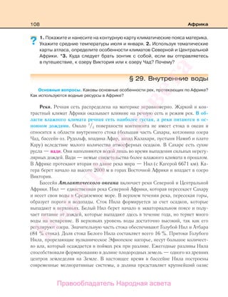 108 Африка
1. Покажите и нанесите на контурную карту климатические пояса материка.
Укажите средние температуры июля и января. 2. Используя тематические
карты атласа, определите особенности климатов Северной и Центральной
Африки. *3. Куда следует брать зонтик с собой, если вы отправляетесь
в путешествие, к озеру Виктория или к озеру Чад? Почему?
§ 29. Внутренние воды
Основные вопросы. Каковы основные особенности рек, протекающих по Африке?
Как используются водные ресурсы в Африке?
Реки. Речная сеть распределена на материке неравномерно. Жаркий и кон-
трастный климат Африки оказывает влияние на речную сеть и режим рек. В об-
ласти влажного климата речная сеть наиболее густая, а реки питаются в ос-
новном дождями. Около 1
/3 поверхности континента не имеет стока в океан и
относится к области внутреннего стока (большая часть Сахары, котловина озера
Чад, бассейн оз. Рудольф, впадина Афар, запад Калахари, пустыня Намиб и плато
Кару) вследствие малого количества атмосферных осадков. В Сахаре есть сухие
русла — вади. Они наполняются водой лишь во время выпадения сильных нерегу-
лярных дождей. Вади — немые свидетельства более влажного климата в прошлом.
В Африке протекают вторая по длине река мира — Нил (с Кагерой 6671 км). Ка-
гера берет начало на высоте 2000 м в горах Восточной Африки и впадает в озеро
Виктория.
Бассейн Атлантического океана включает реки Северной и Центральной
Африки. Нил — единственная река Северной Африки, которая пересекает Сахару
и несет свои воды в Средиземное море. В верхнем течении река, пересекая горы,
образует пороги и водопады. Сток Нила формируется за счет осадков, которые
выпадают в верховьях. Белый Нил берет начало в экваториальном поясе и полу-
чает питание от дождей, которые выпадают здесь в течение года, но теряет много
воды на испарение. В верховьях уровень воды достаточно высокий, так как его
регулируют озера. Значительную часть стока обеспечивают Голубой Нил и Атбара
(84 % стока). Доля стока Белого Нила составляет всего 16 %. Притоки Голубого
Нила, прорезающие вулканическое Эфиопское нагорье, несут большое количест-
во ила, который осаждается в поймах рек при разливе. Ежегодные разливы Нила
способствовали формированию в долине плодородных земель — одного из древних
центров земледелия на Земле. В настоящее время в бассейне Нила построены
современные мелиоративные системы, а долина представляет крупнейший оазис
?
Правообладатель Народная асвета
Народная
асвета
 