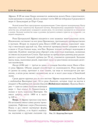 109
Африки. В 20 км ниже Каира начинается знаменитая дельта Нила с многочислен-
ными рукавами и озерами. Дельта занимает почти 260 км побережья Средиземного
моря от Александрии до Порт-Саида.
Водный режим Нила зарегулирован водохранилищами. Самое крупное водохранилище Насер
образовано после строительства Асуанской плотины. Водохранилища задерживают большое ко-
личество ила, который ранее осаждался в долине реки, что негативно сказывается на земледелии
в долине. Большое количество воды в условиях пустынного климата теряется на испарение с их
водной поверхности.
Реки Центральной Африки находятся в зоне влажных экваториальных лесов.
Исключение составляет на юге река Оранжевая, протекающая преимущественно
в пустыни. Вторая по водности река Конго (4320 км) дважды пересекает эква-
тор и многоводна круглый год. Она питается преимущественно дождями и несет
в океан в 15 раз больше воды, чем Нил. Верхнее течение изобилует водопадами и
порогами. В районе экватора река образует семь известных водопадов, названных
по имени исследователя Стэнли. При выходе на прибрежную равнину река расши-
ряется и достигает большой глубины (до 70 м), становится судоходной. Большие
массы воды, выносимые рекой, опресняют океан на расстоянии нескольких десят-
ков километров.
Нигер (4184 км) — третья по длине и площади бассейна после Нила и Кон-
го река Африки. Обилие дождей способствует ее полноводности. Река проника-
ет далеко на север, протекает в зоне саванн, где вода ее используется для оро-
шения, а затем резко меняет направление на юг и несет свои воды в Гвинейский
залив.
Среди других крупных рек на юго-востоке Африки выделяются река Замбези
с водопадом Виктория (рис. 51) и река Лимпопо, которые текут на восток и
впадают в Мозамбикский пролив (бассейн Индийского океана). Водопад Викто-
рия — один из самых больших водопадов
мира — был открыт Д. Ливингстоном и
назван в честь королевы Виктории. Он
имеет ширину около 1800 м и высо-
ту 120 м.
Озера. В Африке пресных озер мало.
Их котловины имеют самое разное проис-
хождение. Рифтовые озера (Танганьика,
Ньяса и др.) имеют вытянутую форму,
большие глубины, а их берега окаймле-
ны высокими и крутыми склонами гор. Рис. 51. Водопад Виктория
§ 29. Внутренние воды
Правообладатель Народная асвета
Народная
асвета
 