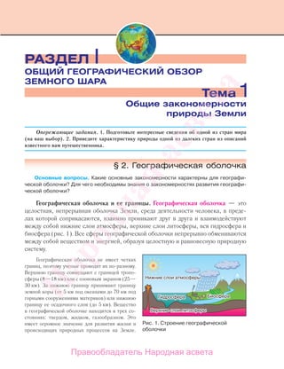 Опережающие задания. 1. Подготовьте интересные сведения об одной из стран мира
(на ваш выбор). 2. Приведите характеристику природы одной из далеких стран из описаний
известного вам путешественника.
§ 2. Географическая оболочка
Основные вопросы. Какие основные закономерности характерны для географи-
ческой оболочки? Для чего необходимы знания о закономерностях развития географи-
ческой оболочки?
Географическая оболочка и ее границы. Географическая оболочка — это
целостная, непрерывная оболочка Земли, среда деятельности человека, в преде-
лах которой соприкасаются, взаимно проникают друг в друга и взаимодействуют
между собой нижние слои атмосферы, верхние слои литосферы, вся гидросфера и
биосфера (рис. 1). Все сферы географической оболочки непрерывно обмениваются
между собой веществом и энергией, образуя целостную и равновесную природную
систему.
Географическая оболочка не имеет четких
границ, поэтому ученые проводят их по-разному.
Верхнюю границу совмещают с границей тропо-
сферы (8—18 км) или с озоновым экраном (25—
30 км). За нижнюю границу принимают границу
земной коры (от 5 км под океанами до 70 км под
горными сооружениями материков) или нижнюю
границу ее осадочного слоя (до 5 км). Вещество
в географической оболочке находится в трех со-
стояниях: твердом, жидком, газообразном. Это
имеет огромное значение для развития жизни и
происходящих природных процессов на Земле.
Тема 1Общие закономерности
природы Земли
РАЗДЕЛ I
ОБЩИЙ ГЕОГРАФИЧЕСКИЙ ОБЗОР
ЗЕМНОГО ШАРА
Рис. 1. Cтроение географической
оболочки
Правообладатель Народная асвета
Народная
асвета
 