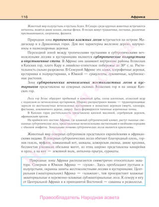 116 Африка
Животный мир полупустынь и пустынь беден. В Сахаре среди крупных животных встречаются
антилопы, водятся дикие кошки, лисица-фенек. В песках живут тушканчики, песчанки, различные
пресмыкающиеся, скорпионы, фаланги.
Природная зона тропических влажных лесов встречается на острове Ма-
дагаскар и в Драконовых горах. Для нее характерны железное дерево, каучуко-
носы и палисандровые деревья.
Переходной зоной между тропическими пустынями и субтропическими веч-
нозелеными лесами и кустарниками являются субтропические полупустыни
и опустыненные степи. В Африке они занимают внутренние районы Атласских
и Капских гор, плато Кару и ливийско-египетское побережье до 30° с. ш. Расти-
тельность сильно разрежена. В Северной Африке это злаки, ксерофитные деревья,
кустарники и полукустарники, в Южной — суккуленты, луковичные, клубненос-
ные растения.
Зона субтропических вечнозеленых жестколистных лесов и кус-
тарников представлена на северных склонах Атласских гор и на западе Кап-
ских гор.
Леса гор Атлас образуют пробковый и каменный дубы, сосна алеппская, атласский кедр
с подлеском из вечнозеленых кустарников. Широко распространен маквис — труднопроходимые
заросли из жестколистных вечнозеленых кустарников и невысоких деревьев (мирта, олеандра,
фисташки, земляничного дерева, лавра). Здесь формируются типичные коричневые почвы.
В Капских горах растительность представлена капской маслиной, серебряным деревом,
африканским орехом.
На крайнем юге-востоке Африки, где влажный субтропический климат, растут пышные сме-
шанные субтропические леса, представленные вечнозелеными лиственными и хвойными породами
с обилием эпифитов. Зональными почвами субтропических лесов являются красноземы.
Животный мир северных субтропиков представлен европейскими и африкан-
скими видами. В северных субтропических лесах обитают благородный олень, гор-
ная газель, муфлон, камышовый кот, шакалы, алжирская лисица, дикие кролики,
бесхвостая узконосая обезьяна магот, из птиц широко представлены канарейки
и орлы, а на юге — земляной волк, антилопа-прыгун, сурикаты.
Природные зоны Африки располагаются симметрично относительно эква-
тора. Северная и Южная Африка — «сухая». Здесь преобладают пустыни и
полупустыни, окраины заняты жестоколистными лесами и кустарниками. Цент-
ральная (экваториальная) Африка — «влажная», там произрастают влажные
экваториальные и переменно-влажные субэкваториальные леса. К северу и югу
от Центральной Африки и в приподнятой Восточной — саванны и редколесья.
Правообладатель Народная асвета
Народная
асвета
 