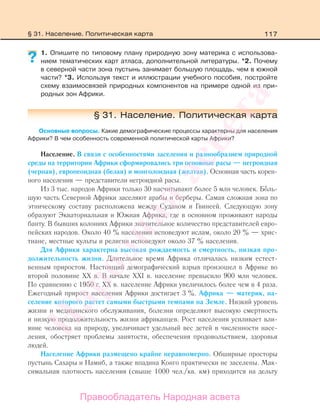 117
1. Опишите по типовому плану природную зону материка с использова-
нием тематических карт атласа, дополнительной литературы. *2. Почему
в северной части зона пустынь занимает большую площадь, чем в южной
части? *3. Используя текст и иллюстрации учебного пособия, постройте
схему взаимосвязей природных компонентов на примере одной из при-
родных зон Африки.
§ 31. Население. Политическая карта
Основные вопросы. Какие демографические процессы характерны для населения
Африки? В чем особенность современной политической карты Африки?
Население. В связи с особенностями заселения и разнообразием природной
среды на территории Африки сформировались три основные расы — негроидная
(черная), европеоидная (белая) и монголоидная (желтая). Основная часть корен-
ного населения — представители негроидной расы.
Из 3 тыс. народов Африки только 30 насчитывают более 5 млн человек. БоЂль-
шую часть Северной Африки заселяют арабы и берберы. Самая сложная зона по
этническому составу расположена между Суданом и Гвинеей. Следующую зону
образуют Экваториальная и Южная Африка, где в основном проживают народы
банту. В бывших колониях Африки значительное количество представителей евро-
пейских народов. Около 40 % населения исповедуют ислам, около 20 % — хрис-
тиане, местные культы и религии исповедуют около 37 % населения.
Для Африки характерна высокая рождаемость и смертность, низкая про-
должительность жизни. Длительное время Африка отличалась низким естест-
венным приростом. Настоящий демографический взрыв произошел в Африке во
второй половине ХХ в. В начале ХХI в. население превысило 900 млн человек.
По сравнению с 1950 г. ХХ в. население Африки увеличилось более чем в 4 раза.
Ежегодный прирост населения Африки достигает 3 %. Африка — материк, на-
селение которого растет самыми быстрыми темпами на Земле. Низкий уровень
жизни и медицинского обслуживания, болезни определяют высокую смертность
и низкую продолжительность жизни африканцев. Рост населения усиливает вли-
яние человека на природу, увеличивает удельный вес детей в численности насе-
ления, обостряет проблемы занятости, обеспечения продовольствием, здоровья
людей.
Население Африки размещено крайне неравномерно. Обширные просторы
пустынь Сахары и Намиб, а также впадина Конго практически не заселены. Мак-
симальная плотность населения (свыше 1000 чел./кв. км) приходится на дельту
?
§ 31. Население. Политическая карта
Правообладатель Народная асвета
Народная
асвета
 