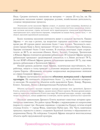 118 Африка
Нила. Средняя плотность населения на материке — свыше 25 чел./кв. км. На
размещение населения влияют природные условия, хозяйственная деятельность,
сложные миграционные процессы.
Этнический состав населения Африки сложен: от родовых групп (например, бушмены) до
многомиллионных наций (алжирцы, тунисцы и др.). Север отличается более однородным этничес-
ким составом населения, страны восточной части характеризуются этническим разнообразием,
экваториальная часть представлена народами, говорящими на языках банту, южная часть — это
область массовой европейской колонизации.
Более половины населения континента живет в сельской местности. Однако
Африка — это еще и регион, где возрастает городское население: в настоящее
время уже 40 городов имеют население более 1 млн человек. Численность насе-
ления городов Каир и Лагос превышает 10 млн чел., а Йоханнесбурга, Киншасы,
Хартума составляет более 5 млн человек. В столицах некоторых стран сосредо-
точено до 80 % их населения (Гвинея, Конго, Ангола). Северная, Тропическая
и Южная Африка отличаются уровнями урбанизации. В Северной Африке уровень
урбанизации превышает среднемировой показатель и в Ливии достигает 78 %.
За счет ЮАР в Южной Африке уровень урбанизации превышает 50 %, еще ниже
уровень урбанизации в Тропической Африке.
Низкий уровень развития стран Африки, политическая неустойчивость, без-
работица, нищета и голод приводят к усилению миграции населения в развитые
страны Европы. (Вспомните основные направления миграционных потоков
из стран Северной Африки.)
В Африке насчитывается множество объектов материальной и духовной
культуры. На континенте сосредоточено более 1
/10 части объектов всемирно-
го наследия. По количеству объектов особо выделяются Тунис, Алжир, Марокко,
Египет, Танзания, Ливия и Демократическая Республика Конго.
Объекты культурного наследия отражают культуру различных эпох: древнейшей, Древнего
Египта, античности в Северной Африке, средних веков и Нового времени. Великая древняя цивили-
зация на территории современного Египта дала миру 365-дневный календарь, папирус, иероглифи-
ческую письменность, начала арифметики и геометрии, многие приемы строительства и орошения.
Наследие цивилизации Древнего Египта включает известные историко-архи-
тектурные памятники. Это район города Мемфис с окружающими его некрополями
(ядром его служат три «Большие пирамиды» в предместье Каира), остатки второй
столицы Египта — города Фивы, памятники Нубии (рис. 55). Часть памятников
пришлось перенести в связи с созданием Асуанской плотины и образованием во-
дохранилища Насер. На побережье Северной Африки находятся многочисленные
объекты арабо-мусульманской культуры.
Правообладатель Народная асвета
Народная
асвета
 
