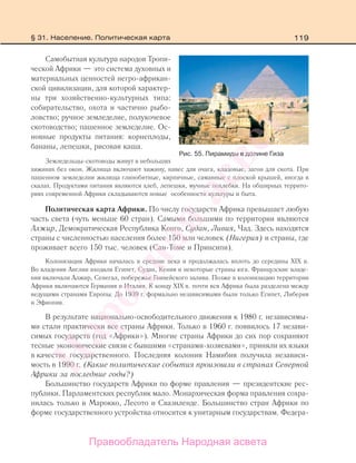 119
Самобытная культура народов Тропи-
ческой Африки — это система духовных и
материальных ценностей негро-африкан-
ской цивилизации, для которой характер-
ны три хозяйственно-культурных типа:
собирательство, охота и частично рыбо-
ловство; ручное земледелие, полукочевое
скотоводство; пашенное земледелие. Ос-
новные продукты питания: корнеплоды,
бананы, лепешки, рисовая каша.
Земледельцы-скотоводы живут в небольших
хижинах без окон. Жилища включают хижину, навес для очага, кладовые, загон для скота. При
пашенном земледелии жилища глинобитные, кирпичные, саманные с плоской крышей, иногда в
скалах. Продуктами питания являются хлеб, лепешки, мучные похлебки. На обширных террито-
риях современной Африки складываются новые особенности культуры и быта.
Политическая карта Африки. По числу государств Африка превышает любую
часть света (чуть меньше 60 стран). Самыми большими по территории являются
Алжир, Демократическая Республика Конго, Судан, Ливия, Чад. Здесь находятся
страны с численностью населения более 150 млн человек (Нигерия) и страны, где
проживает всего 150 тыс. человек (Сан-Томе и Принсипи).
Колонизация Африки началась в средние века и продолжалась вплоть до середины ХIХ в.
Во владения Англии входили Египет, Судан, Кения и некоторые страны юга. Французские владе-
ния включали Алжир, Сенегал, побережье Гвинейского залива. Позже в колонизацию территории
Африки включаются Германия и Италия. К концу ХIХ в. почти вся Африка была разделена между
ведущими странами Европы. До 1939 г. формально независимыми были только Египет, Либерия
и Эфиопия.
В результате национально-освободительного движения к 1980 г. независимы-
ми стали практически все страны Африки. Только в 1960 г. появилось 17 незави-
симых государств (год «Африки»). Многие страны Африки до сих пор сохраняют
тесные экономические связи с бывшими «странами-хозяевами», приняли их языки
в качестве государственного. Последняя колония Намибия получила независи-
мость в 1990 г. (Какие политические события произошли в странах Северной
Африки за последние годы?)
Большинство государств Африки по форме правления — президентские рес-
публики. Парламентских республик мало. Монархическая форма правления сохра-
нилась только в Марокко, Лесото и Свазиленде. Большинство стран Африки по
форме государственного устройства относится к унитарным государствам. Федера-
Рис. 55. Пирамиды в долине Гиза
§ 31. Население. Политическая карта
Правообладатель Народная асвета
Народная
асвета
 