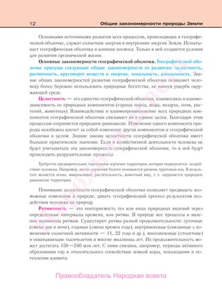 12 Общие закономерности природы Земли
Основными источниками развития всех процессов, происходящих в географи-
ческой оболочке, служат солнечная энергия и внутренняя энергия Земли. Испыты-
вает географическая оболочка и влияние космоса. Только в ней создаются условия
для развития органической жизни.
Основные закономерности географической оболочки. Географической обо-
лочке присущи следующие общие закономерности ее развития: целостность,
ритмичность, круговорот веществ и энергии, зональность, азональность. Зна-
ние общих закономерностей развития географической оболочки позволяет чело-
веку более бережно использовать природные богатства, не нанося ущерба окру-
жающей среде.
Целостность — это единство географической оболочки, взаимосвязь и взаимо-
зависимость ее природных компонентов (горных пород, воды, воздуха, почв, рас-
тений, животных). Взаимодействие и взаимопроникновение всех природных ком-
понентов географической оболочки связывает их в единое целое. Благодаря этим
процессам сохраняется природное равновесие. Изменение одного компонента при-
роды неизбежно влечет за собой изменение других компонентов и географической
оболочки в целом. Знание закона целостности географической оболочки имеет
большое практическое значение. Если в хозяйственной деятельности человека не
будет учитываться эта закономерность географической оболочки, то в ней будут
происходить разрушительные процессы.
Требуется предварительное тщательное изучение территории, которая подвергается воздей-
ствию человека. Например, после осушения болота понижается уровень грунтовых вод. В резуль-
тате меняется почва, микроклимат, растительность, животный мир, т. е. нарушается природное
равновесие территории.
Понимание целостности географической оболочки позволяет предвидеть воз-
можные изменения в природе, давать географический прогноз результатам воз-
действия человека на природу.
Ритмичность — это повторяемость тех или иных природных явлений через
определенные интервалы времени, или ритмы. В природе все процессы и явле-
ния подчинены ритмам. Существуют ритмы разной продолжительности: суточные
(смена дня и ночи), годовые (смена времен года), внутривековые (связанные с из-
менением солнечной активности — 11, 22 года и др.), многовековые (столетние)
и охватывающие тысячелетия и многие миллионы лет. Их продолжительность мо-
жет достигать 150—240 млн лет. С ними связаны, например, периоды активного
образования гор и относительного спокойствия земной коры, похолодания и по-
тепления климата.
Правообладатель Народная асвета
Народная
асвета
 
