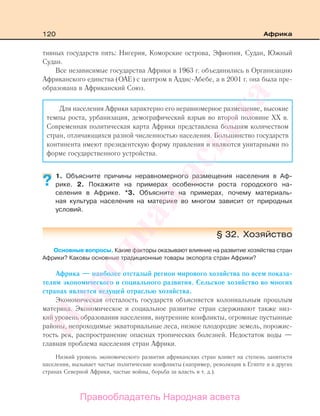 120 Африка
тивных государств пять: Нигерия, Коморские острова, Эфиопия, Судан, Южный
Судан.
Все независимые государства Африки в 1963 г. объединились в Организацию
Африканского единства (ОАЕ) с центром в Аддис-Абебе, а в 2001 г. она была пре-
образована в Африканский Союз.
Для населения Африки характерно его неравномерное размещение, высокие
темпы роста, урбанизация, демографический взрыв во второй половине ХХ в.
Современная политическая карта Африки представлена большим количеством
стран, отличающихся разной численностью населения. Большинство государств
континента имеют президентскую форму правления и являются унитарными по
форме государственного устройства.
1. Объясните причины неравномерного размещения населения в Аф-
рике. 2. Покажите на примерах особенности роста городского на-
селения в Африке. *3. Объясните на примерах, почему материаль-
ная культура населения на материке во многом зависит от природных
условий.
§ 32. Хозяйство
Основные вопросы. Какие факторы оказывают влияние на развитие хозяйства стран
Африки? Каковы основные традиционные товары экспорта стран Африки?
Африка — наиболее отсталый регион мирового хозяйства по всем показа-
телям экономического и социального развития. Сельское хозяйство во многих
странах является ведущей отраслью хозяйства.
Экономическая отсталость государств объясняется колониальным прошлым
материка. Экономическое и социальное развитие стран сдерживают также низ-
кий уровень образования населения, внутренние конфликты, огромные пустынные
районы, непроходимые экваториальные леса, низкое плодородие земель, порожис-
тость рек, распространение опасных тропических болезней. Недостаток воды —
главная проблема населения стран Африки.
Низкий уровень экономического развития африканских стран влияет на степень занятости
населения, вызывает частые политические конфликты (например, революция в Египте и в других
странах Северной Африки, частые войны, борьба за власть и т. д.).
?
Правообладатель Народная асвета
Народная
асвета
 