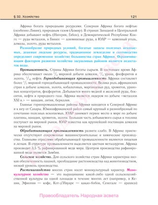 121
Африка богата природными ресурсами. Северная Африка богата нефтью
(особенно Ливия), природным газом (Алжир). В странах Западной и Центральной
Африки добывают нефть (Нигерия, Габон), в Демократической Республике Кон-
го — руды металлов, в Гвинее — алюминевые руды, в ЮАР — каменный уголь,
алмазы, золото, руды металлов.
Разнообразие природных условий, богатые запасы полезных ископае-
мых, дешевые людские ресурсы, традиционное земледелие и скотоводство
определяют современное хозяйство большинства стран Африки. Ограничива-
ющим фактором развития хозяйства засушливых районов является недоста-
ток воды.
Промышленность. Страны Африки богаты сырьем. В настоящее время Аф-
рика обеспечивает около 1
/2 мировой добычи алмазов, 1
/4 урана, фосфоритов и
золота, 1
/10 нефти. Горнодобывающая промышленность Африки составляет
более 1
/7 мировой горнодобывающей промышленности. Велика роль африканских
стран в добыче алмазов, золота, кобальтовых, марганцевых руд, хромитов, урано-
вых концентратов, фосфоритов. Добывается много медной и железной руды, бок-
ситов, нефти и природного газа. Африка является лидером по добыче «металлов
ХХI в.» — ванадия, лития, бериллия.
Главные горнопромышленные районы Африки находятся в Северной Африке
и к югу от Сахары. Южноафриканский район самый крупный и разнообразный по
сочетанию полезных ископаемых. ЮАР занимает первое место в мире по добыче
платины, ванадия, хромитов, золота. Большая часть добываемого сырья и топлива
поступает на мировой рынок. ЮАР известна как крупнейший поставщик алмазов
на мировой рынок.
Обрабатывающая промышленность развита слабо. В Африке практи-
чески отсутствуют современные машиностроительные и химические производ-
ства. Главными отраслями обрабатывающей промышленности являются пищевая
и легкая. В структуре промышленности выделяется цветная металлургия. Африка
производит 3,5 % рафинированной меди мира. Центром производства рафиниро-
ванной меди является Замбия.
Сельское хозяйство. Для сельского хозяйства стран Африки характерна низ-
кая обеспеченность пашней, преобладание растениеводства над животноводством,
низкий уровень производства.
Растениеводство многих стран носит монокультурный характер. Моно-
культурное хозяйство — это выращивание какой-либо одной сельскохозяй-
ственной культуры на одной площади в течение многих лет (например, в Ке-
нии, Эфиопии — кофе, Кот-д’Ивуаре — какао-бобов, Сенегале — арахиса)
§ 32. Хозяйство
Правообладатель Народная асвета
Народная
асвета
 
