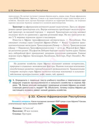 123
переселенцев. На экспорт поступают главным образом шерсть, шкуры, кожа. В ряде африканских
стран (ЮАР, Мавритания, Эфиопия, Сомали и др.) животноводство играет существенную роль в
хозяйстве. Большая часть пустыни Калахари находится на территории Ботсваны, где кочующее
коренное население бушмены занимается в основном животноводством.
Транспорт на африканском континенте развит недостаточно. Здесь не сформи-
рована единая транспортная сеть. Внутри континента преобладает железнодорож-
ный транспорт, во внешней торговле — морской. Транспортная система занимает
последнее место по сравнению с другими регионами мира. На нее приходится ме-
нее 5 % мировых перевозок грузов и пассажиров.
Известна в Африке трансафриканская автомагистраль — Магрибская. Она
связывает столицы стран Северной Африки (Рабат — Каир). Создаются транс-
континентальные магистрали: Транссахарская (Алжир — Лагос), Транссахельская
(Дакар — Нджамена), Трансафриканская (север — юг) и др. Морской флот Афри-
ки достаточно развит. Под флагом Либерии бороздят океаны тысячи судов. Однако
весь либерийский флот принадлежит западным судоходным компаниям. Главные
морские порты Африки: Александрия, Касабланка, Кейптаун, Порт-Элизабет, Мо-
гадишо.
На развитие хозяйства стран Африки оказывают влияние исторические,
природные и социально-экономические факторы. Наличие полезных ископаемых
способствовало развитию горнодобывающей промышленности. Традиционными
товарами экспорта стран Африки являются полезные ископаемые и сельскохо-
зяйственные культуры (хлопок, кофе, какао, чай, арахис).
1. Определите с помощью текста учебного пособия и тематических карт
ведущие отрасли промышленности и сельского хозяйства в странах Аф-
рики. *2. Какое влияние оказывают природные условия Африки на хозяй-
ственную деятельность людей? *3. Объясните, почему страны Африки до
настоящего времени имеют низкий уровень хозяйства.
§ 33. Южно-Африканская Республика
Основные вопросы. Какое положение занимает ЮАР среди стран Африки? Каковы
отличительные черты экономики ЮАР?
Площадь: 1,2 млн км2
Население: 49 млн человек
Столица: Претория
?
§ 33. Южно-Африканская Республика
Правообладатель Народная асвета
Народная
асвета
 