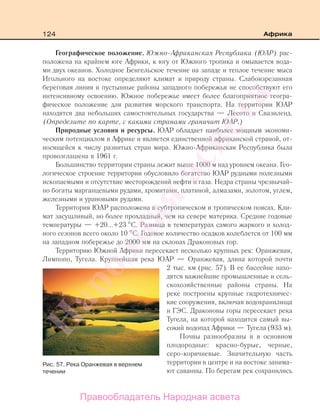 124 Африка
Географическое положение. Южно-Африканская Республика (ЮАР) рас-
положена на крайнем юге Африки, к югу от Южного тропика и омывается вода-
ми двух океанов. Холодное Бенгельское течение на западе и теплое течение мыса
Игольного на востоке определяют климат и природу страны. Слабоизрезанная
береговая линия и пустынные районы западного побережья не способствуют его
интенсивному освоению. Южное побережье имеет более благоприятное геогра-
фическое положение для развития морского транспорта. На территории ЮАР
находятся два небольших самостоятельных государства — Лесото и Свазиленд.
(Определите по карте, с какими странами граничит ЮАР.)
Природные условия и ресурсы. ЮАР обладает наиболее мощным экономи-
ческим потенциалом в Африке и является единственной африканской страной, от-
носящейся к числу развитых стран мира. Южно-Африканская Республика была
провозглашена в 1961 г.
Большинство территории страны лежит выше 1000 м над уровнем океана. Гео-
логическое строение территории обусловило богатство ЮАР рудными полезными
ископаемыми и отсутствие месторождений нефти и газа. Недра страны чрезвычай-
но богаты марганцевыми рудами, хромитами, платиной, алмазами, золотом, углем,
железными и урановыми рудами.
Территория ЮАР расположена в субтропическом и тропическом поясах. Кли-
мат засушливый, но более прохладный, чем на севере материка. Средние годовые
температуры — +20...+23 С. Разница в температурах самого жаркого и холод-
ного сезонов всего около 10 С. Годовое количество осадков колеблется от 100 мм
на западном побережье до 2000 мм на склонах Драконовых гор.
Территорию Южной Африки пересекает несколько крупных рек: Оранжевая,
Лимпопо, Тугела. Крупнейшая река ЮАР — Оранжевая, длина которой почти
2 тыс. км (рис. 57). В ее бассейне нахо-
дятся важнейшие промышленные и сель-
скохозяйственные районы страны. На
реке построены крупные гидротехничес-
кие сооружения, включая водохранилища
и ГЭС. Драконовы горы пересекает река
Тугела, на которой находится самый вы-
сокий водопад Африки — Тугела (933 м).
Почвы разнообразны и в основном
плодородные: красно-бурые, черные,
серо-коричневые. Значительную часть
территории в центре и на востоке занима-
ют саванны. По берегам рек сохранились
Рис. 57. Река Оранжевая в верхнем
течении
Правообладатель Народная асвета
Народная
асвета
 