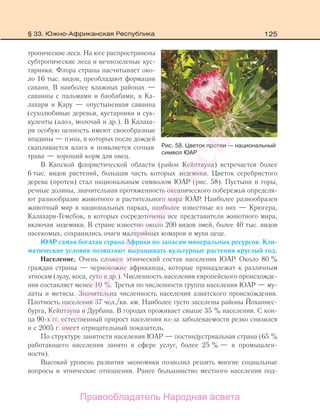 125
тропические леса. На юге распространены
субтропические леса и вечнозеленые кус-
тарники. Флора страны насчитывает око-
ло 16 тыс. видов, преобладают формации
саванн. В наиболее влажных районах —
саванны с пальмами и баобабами, в Ка-
лахари и Кару — опустыненная саванна
(сухолюбивые деревья, кустарники и сук-
куленты (алоэ, молочай и др.). В Калаха-
ри особую ценность имеют своеобразные
впадины — пэны, в которых после дождей
скапливается влага и появляется сочная
трава — хороший корм для овец.
В Капской флористической области (район Кейптауна) встречается более
6 тыс. видов растений, большая часть которых эндемики. Цветок серебристого
дерева (протеи) стал национальным символом ЮАР (рис. 58). Пустыни и горы,
речные долины, значительная протяженность океанического побережья определя-
ют разнообразие животного и растительного мира ЮАР. Наиболее разнообразен
животный мир в национальных парках, наиболее известные из них — Крюгера,
Калахари-Гемсбок, в которых сосредоточены все представители животного мира,
включая эндемики. В стране известно около 200 видов змей, более 40 тыс. видов
насекомых, сохранились очаги малярийных комаров и мухи цеце.
ЮАР самая богатая страна Африки по запасам минеральных ресурсов. Кли-
матические условия позволяют выращивать культурные растения круглый год.
Население. Очень сложен этнический состав населения ЮАР. Около 80 %
граждан страны — чернокожие африканцы, которые принадлежат к различным
этносам (зулу, коса, суто и др.). Численность населения европейского происхожде-
ния составляет менее 10 %. Третья по численности группа населения ЮАР — му-
латы и метисы. Значительна численность населения азиатского происхождения.
Плотность населения 37 чел./кв. км. Наиболее густо заселены районы Йоханнес-
бурга, Кейптауна и Дурбана. В городах проживает свыше 35 % населения. С кон-
ца 90-х гг. естественный прирост населения из-за заболеваемости резко снизился
и с 2005 г. имеет отрицательный показатель.
По структуре занятости населения ЮАР — постиндустриальная страна (65 %
работающего населения занято в сфере услуг, более 25 % — в промышлен-
ности).
Высокий уровень развития экономики позволил решить многие социальные
вопросы и этнические отношения. Ранее большинство местного населения под-
Рис. 58. Цветок протеи — национальный
символ ЮАР
§ 33. Южно-Африканская Республика
Правообладатель Народная асвета
Народная
асвета
 