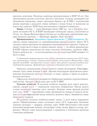 126 Африка
вергалось угнетению. Политика апартеида просуществовала в ЮАР 45 лет. Она
проповедовала расовое угнетение цветного населения, создание резерваций для
проживания чернокожих, запрет смешанных браков и др. В 1994 г. политический
режим апартеида в результате общих выборов и отказа белых от монополии на
власть был свергнут. ЮАР была восстановлена в мировом сообществе.
Города. Столица — город Претория (более 800 тыс. чел.). Городское насе-
ление составляет 64 %. В ЮАР преобладают небольшие города с населением до
10 тыс. чел. Кроме Йоханнесбурга (3,2 млн чел.) и Претории, крупнейшими горо-
дами являются портовые — Кейптаун, Дурбан, Порт-Элизабет.
Промышленность. Экономика страны производит 2
/3 ВВП континента. Хо-
зяйство страны определяет ее горнодобывающая промышленность. Около 52 %
экспорта страны приходится на продукцию горнодобывающих отраслей. Страна за-
нимает второе место в мире по добыче алмазов, третье — по добыче урановых руд.
В ЮАР найдены практически все виды полезных ископаемых, исключая нефть.
Развита добыча угля — по использованию угля для энергетики ЮАР занимает 3-е
место в мире.
С добывающей промышленностью тесно связано производство слитков золота (25 % миро-
вого производства) и платины. Главным центром добычи золота является Йоханнесбург, самый
крупный город ЮАР, «экономическая столица» страны. Здесь работает несколько десятков золо-
тодобывающих рудников, сформировалась городская агломерация (около 5 млн человек).
Отраслью специализации страны является черная металлургия. Южноафри-
канская сталь самая дешевая в мире. Цветная металлургия представлена произ-
водством большинства цветных металлов: от меди, сурьмы и хрома до редкозе-
мельных металлов.
Сфера услуг интенсивно развивается. Наибольшее развитие получили банков-
ский сектор, торговля. Сфера услуг дает до 62 % ВВП.
Сельское хозяйство. В сельском хозяйстве ведущую роль играет животно-
водство, прежде всего — овцеводство шерстного направления. Овечья шерсть
и кожа составляют заметную часть экспорта. Разводят также крупный рогатый
скот и коз. ЮАР — крупнейший в мире производитель мохера из шерсти ангор-
ских коз (южноафриканский мохер считается лучшим в мире). Занимаются также
разведением страусов.
На развитие сельского хозяйства влияют засухи, 1
/3 всех земель подвержена
эрозии. Обрабатываемые земли составляют около 12 % территории. Основные
зерновые культуры — кукуруза, пшеница, сорго. ЮАР обеспечивает себя всеми
основными продуктами питания, экспортирует сахар, овощи, фрукты и ягоды, цит-
русовые. Многие земли малоплодородные и нуждаются в постоянном орошении
и внесении удобрений.
Правообладатель Народная асвета
Народная
асвета
 