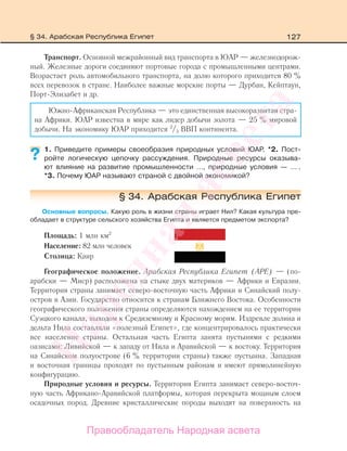 127
Транспорт. Основной межрайонный вид транспорта в ЮАР — железнодорож-
ный. Железные дороги соединяют портовые города с промышленными центрами.
Возрастает роль автомобильного транспорта, на долю которого приходится 80 %
всех перевозок в стране. Наиболее важные морские порты — Дурбан, Кейптаун,
Порт-Элизабет и др.
Южно-Африканская Республика — это единственная высокоразвитая стра-
на Африки. ЮАР известна в мире как лидер добычи золота — 25 % мировой
добычи. На экономику ЮАР приходится 2
/3 ВВП континента.
1. Приведите примеры своеобразия природных условий ЮАР. *2. Пост-
ройте логическую цепочку рассуждения. Природные ресурсы оказыва-
ют влияние на развитие промышленности …, природные условия — … .
*3. Почему ЮАР называют страной с двойной экономикой?
§ 34. Арабская Республика Египет
Основные вопросы. Какую роль в жизни страны играет Нил? Какая культура пре-
обладает в структуре сельского хозяйства Египта и является предметом экспорта?
Площадь: 1 млн км2
Население: 82 млн человек
Столица: Каир
Географическое положение. Арабская Республика Египет (АРЕ) — (по-
арабски — Миср) расположена на стыке двух материков — Африки и Евразии.
Территория страны занимает северо-восточную часть Африки и Синайский полу-
остров в Азии. Государство относится к странам Ближнего Востока. Особенности
географического положения страны определяются нахождением на ее территории
Суэцкого канала, выходом к Средиземному и Красному морям. Издревле долина и
дельта Нила составляли «полезный Египет», где концентрировалось практически
все население страны. Остальная часть Египта занята пустынями с редкими
оазисами: Ливийской — к западу от Нила и Аравийской — к востоку. Территория
на Синайском полуострове (6 % территории страны) также пустынна. Западная
и восточная границы проходят по пустынным районам и имеют прямолинейную
конфигурацию.
Природные условия и ресурсы. Территория Египта занимает северо-восточ-
ную часть Африкано-Аравийской платформы, которая перекрыта мощным слоем
осадочных пород. Древние кристаллические породы выходят на поверхность на
?
§ 34. Арабская Республика Египет
Правообладатель Народная асвета
Народная
асвета
 