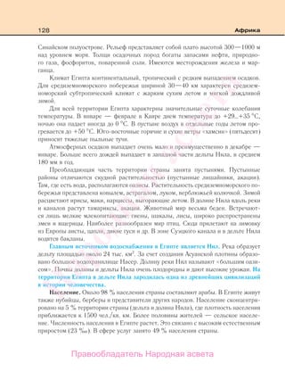 128 Африка
Синайском полуострове. Рельеф представляет собой плато высотой 300—1000 м
над уровнем моря. Толщи осадочных пород богаты запасами нефти, природно-
го газа, фосфоритов, поваренной соли. Имеются месторождения железа и мар-
ганца.
Климат Египта континентальный, тропический с редким выпадением осадков.
Для средиземноморского побережья шириной 30—40 км характерен средизем-
номорский субтропический климат с жарким сухим летом и мягкой дождливой
зимой.
Для всей территории Египта характерны значительные суточные колебания
температуры. В январе — феврале в Каире днем температура до +29…+35 С,
ночью она падает иногда до 0 С. В пустыне воздух в отдельные годы летом про-
гревается до +50 С. Юго-восточные горячие и сухие ветры «хамсин» (пятьдесят)
приносят тяжелые пыльные тучи.
Атмосферных осадков выпадает очень мало и преимущественно в декабре —
январе. Больше всего дождей выпадает в западной части дельты Нила, в среднем
180 мм в год.
Преобладающая часть территории страны занята пустынями. Пустынные
районы отличаются скудной растительностью (пустынные лишайники, акации).
Там, где есть вода, располагаются оазисы. Растительность средиземноморского по-
бережья представлена ковылем, астрагалом, луком, верблюжьей колючкой. Зимой
расцветают ирисы, маки, нарциссы, выгорающие летом. В долине Нила вдоль реки
и каналов растут тамариксы, акации. Животный мир весьма беден. Встречают-
ся лишь мелкие млекопитающие: гиены, шакалы, лисы, широко распространены
змеи и ящерицы. Наиболее разнообразен мир птиц. Сюда прилетают на зимовку
из Европы аисты, цапли, дикие гуси и др. В зоне Суэцкого канала и в дельте Нила
водятся бакланы.
Главным источником водоснабжения в Египте является Нил. Река образует
дельту площадью около 24 тыс. км2
. За счет создания Асуанской плотины образо-
вано большое водохранилище Насер. Долину реки Нил называют «большим оази-
сом». Почвы долины и дельты Нила очень плодородны и дают высокие урожаи. На
территории Египта в дельте Нила зародилась одна из древнейших цивилизаций
в истории человечества.
Население. Около 98 % населения страны составляют арабы. В Египте живут
также нубийцы, берберы и представители других народов. Население сконцентри-
ровано на 5 % территории страны (дельта и долина Нила), где плотность населения
приближается к 1500 чел./кв. км. Более половины жителей — сельское населе-
ние. Численность населения в Египте растет. Это связано с высоким естественным
приростом (23 ‰). В сфере услуг занято 49 % населения страны.
Правообладатель Народная асвета
Народная
асвета
 