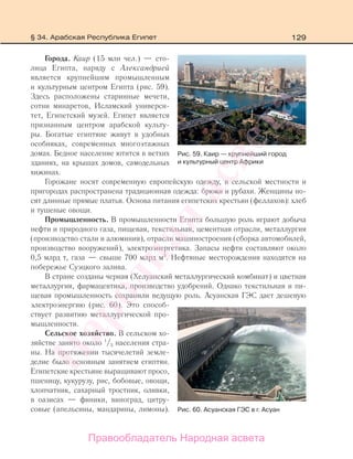 129
Города. Каир (15 млн чел.) — сто-
лица Египта, наряду с Александрией
является крупнейшим промышленным
и культурным центром Египта (рис. 59).
Здесь расположены старинные мечети,
сотни минаретов, Исламский универси-
тет, Египетский музей. Египет является
признанным центром арабской культу-
ры. Богатые египтяне живут в удобных
особняках, современных многоэтажных
домах. Бедное население ютится в ветхих
зданиях, на крышах домов, самодельных
хижинах.
Горожане носят современную европейскую одежду, в сельской местности и
пригородах распространена традиционная одежда: брюки и рубахи. Женщины но-
сят длинные прямые платья. Основа питания египетских крестьян (феллахов): хлеб
и тушеные овощи.
Промышленность. В промышленности Египта большую роль играют добыча
нефти и природного газа, пищевая, текстильная, цементная отрасли, металлургия
(производство стали и алюминия), отрасли машиностроения (сборка автомобилей,
производство вооружений), электроэнергетика. Запасы нефти составляют около
0,5 млрд т, газа — свыше 700 млрд м3
. Нефтяные месторождения находятся на
побережье Суэцкого залива.
В стране созданы черная (Хелуанский металлургический комбинат) и цветная
металлургия, фармацевтика, производство удобрений. Однако текстильная и пи-
щевая промышленность сохранили ведущую роль. Асуанская ГЭС дает дешевую
электроэнергию (рис. 60). Это способ-
ствует развитию металлургической про-
мышленности.
Сельское хозяйство. В сельском хо-
зяйстве занято около 1
/3 населения стра-
ны. На протяжении тысячелетий земле-
делие было основным занятием египтян.
Египетские крестьяне выращивают просо,
пшеницу, кукурузу, рис, бобовые, овощи,
хлопчатник, сахарный тростник, оливки,
в оазисах — финики, виноград, цитру-
совые (апельсины, мандарины, лимоны).
Рис. 59. Каир — крупнейший город
и культурный центр Африки
Рис. 60. Асуанская ГЭС в г. Асуан
§ 34. Арабская Республика Египет
Правообладатель Народная асвета
Народная
асвета
 