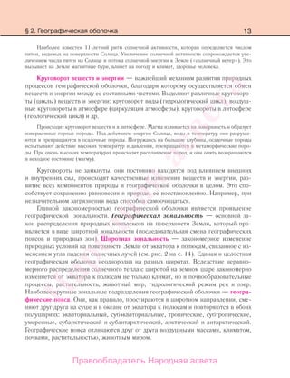 13
Наиболее известен 11-летний ритм солнечной активности, которая определяется числом
пятен, видимых на поверхности Солнца. Увеличение солнечной активности сопровождается уве-
личением числа пятен на Солнце и потока солнечной энергии к Земле («солнечный ветер»). Это
вызывает на Земле магнитные бури, влияет на погоду и климат, здоровье человека.
Круговорот веществ и энергии — важнейший механизм развития природных
процессов географической оболочки, благодаря которому осуществляется обмен
веществ и энергии между ее составными частями. Выделяют различные круговоро-
ты (циклы) веществ и энергии: круговорот воды (гидрологический цикл), воздуш-
ные круговороты в атмосфере (циркуляция атмосферы), круговороты в литосфере
(геологический цикл) и др.
Происходит круговорот веществ и в литосфере. Магма изливается на поверхность и образует
изверженные горные породы. Под действием энергии Солнца, воды и температур они разруша-
ются и превращаются в осадочные породы. Погружаясь на большие глубины, осадочные породы
испытывают действие высоких температур и давления, превращаются в метаморфические поро-
ды. При очень высоких температурах происходит расплавление пород, и они опять возвращаются
в исходное состояние (магму).
Круговороты не замкнуты, они постоянно находятся под влиянием внешних
и внутренних сил, происходят качественные изменения веществ и энергии, раз-
витие всех компонентов природы и географической оболочки в целом. Это спо-
собствует сохранению равновесия в природе, ее восстановлению. Например, при
незначительном загрязнении вода способна самоочищаться.
Главной закономерностью географической оболочки является проявление
географической зональности. Географическая зональность — основной за-
кон распределения природных комплексов на поверхности Земли, который про-
является в виде широтной зональности (последовательная смена географических
поясов и природных зон). Широтная зональность — закономерное изменение
природных условий на поверхности Земли от экватора к полюсам, связанное с из-
менением угла падения солнечных лучей (см. рис. 2 на с. 14). Единая и целостная
географическая оболочка неоднородна на разных широтах. Вследствие неравно-
мерного распределения солнечного тепла с широтой на земном шаре закономерно
изменяется от экватора к полюсам не только климат, но и почвообразовательные
процессы, растительность, животный мир, гидрологический режим рек и озер.
Наиболее крупные зональные подразделения географической оболочки — геогра-
фические пояса. Они, как правило, простираются в широтном направлении, сме-
няют друг друга на суше и в океане от экватора к полюсам и повторяются в обоих
полушариях: экваториальный, субэкваториальные, тропические, субтропические,
умеренные, субарктический и субантарктический, арктический и антарктический.
Географические пояса отличаются друг от друга воздушными массами, климатом,
почвами, растительностью, животным миром.
§ 2. Географическая оболочка
Правообладатель Народная асвета
Народная
асвета
 