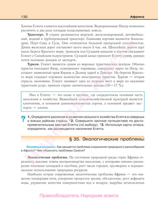 130 Африка
Хлопок Египта славится высочайшим качеством. Водохранилище Насер позволило
увеличить в два раза площади возделываемых земель.
Транспорт. В стране развивается морской, железнодорожный, автомобиль-
ный, водный и трубопроводный транспорт. Главными портами являются Алексан-
дрия, Порт-Саид и Суэц. Они отличаются большой пропускной способностью.
Длина железных дорог составляет всего около 5 тыс. км. Шоссейные дороги идут
вдоль берега Красного моря, туннелем под Суэцким каналом и мостом связывают
Египет с Синайским полуостровом. Суэцкий канал приносит Египту сумму, равную
почти половине доходов от экспорта.
Туризм. Египет является одним из мировых туристических центров. Обычно
туристы посещают Каир, осматривают пирамиды, совершают круиз по Нилу, по-
сещают знаменитый храм Карнак и Долину царей в Луксоре. На берегах Красно-
го моря отдыхает огромное количество иностранных туристов. Туризм — вторая
отрасль экономики. Египет занимает одно из ведущих мест в мире по оказанию
туристских услуг, принося стране значительные доходы (10—17 %).
Нил в Египте — это оазис в пустыне, где сосредоточена основная часть
населения и хозяйства. Важнейшей сельскохозяйственной культурой является
хлопчатник, в основном длинноволокнистых сортов, а основной предмет экс-
порта — хлопок.
1. Определите различия в развитии сельского хозяйства Египта в северных
и южных районах страны. *2. Совершите заочное путешествие по досто-
примечательным местам Египта (по выбору). *3. Используя карты атласа,
определите, как размещается население Египта.
§ 35. Экологические проблемы
Основные вопросы. Как решается проблема сохранения природного разнообразия
в Африке? Чем объяснить проблемы Сахеля?
Экологические проблемы. На состоянии природной среды стран Африки от-
разились высокие темпы воспроизводства населения, с которыми связано расши-
рение посевных площадей и пастбищ, рост числа городов, чрезмерное и нерацио-
нальное использование природных ресурсов.
Наиболее острые современные экологические проблемы Африки — это сни-
жение плодородия почв, ускорение процессов эрозии, обезлесение, рост дефицита
воды, ухудшение качества поверхностных вод и воздуха, вырубка вечнозеленых
?
Правообладатель Народная асвета
Народная
асвета
 