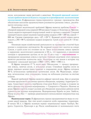 131
лесов, исчезновение видов растений и животных. Основной причиной экологи-
ческих проблем является бедность государств и пренебрежение экологическими
последствиями. В африканские страны переносятся «грязные» производства. Для
обеспечения населения продовольствием усиливается распашка земель, увеличи-
вается поголовье скота.
Важнейшей экологической проблемой Африки является проблема Сахеля —
обширной природной зоны шириной 400 км южнее Сахары от Атлантики до Эфиопии.
Сахель является переходной полупустынной зоной от пустынь к саваннам. Северной
границей Сахеля служит изолиния годовой суммы осадков в 100—200 мм, южной —
600 мм. Средняя температура здесь +27…+29 С. Влажный летний период длится
недолго, а 80—90 % выпавших осадков испаряется. Сухой сезон длится 8—10 ме-
сяцев.
Основным видом хозяйственной деятельности на протяжении столетий было
кочевое и полукочевое скотоводство. Во влажный период скот пасется на севере
Сахеля, в сухой сезон его отгоняют на юг. Такое использование земель привело
к нарушению экологического равновесия в ХХ в., что выразилось в увеличении
площади и продвижении пустынь на юг (до 10 км в год) — опустынивании —
превращении засушливых земель в пустыню. Главным следствием этого процесса
является увеличение количества засух. Некоторые из них вошли в историю под
названием «сахельской трагедии» (1968—1974, 1984—1985 гг.).
В Африке находится 17 % лесов мира. Обезлесение — процесс превраще-
ния земель, занятых лесом, в земельные угодья. Стихийная вырубка лесов на
дрова, деревьев ценных пород приводит к сокращению лесов. Африка потеряла
90 % вечнозеленых прибрежных тропических лесов. На Мадагаскаре, напри-
мер, вечнозеленые леса сохранились только на небольших участках на востоке
острова.
Важной проблемой Африки является дефицит пресной воды. Для ее решения
учеными предлагаются различные проекты обводнения, например, территории Са-
хары. Существуют проекты переброски стока реки Конго в Сахару и создание на
месте древних озер крупных водохранилищ — Сахарского и Чадского. Наличие на
реках Африки порогов создает условия для обводнения засушливых районов путем
строительства крупных водохранилищ. Водохранилища Кариба на реке Замбези,
Насер на реке Нил — примеры рационального использования поверхностных вод
Африки.
Национальные парки. В африканских странах предпринимаются меры по спа-
сению дикой природы. Для этих целей создаются особо охраняемые территории.
В начале ХХ в. в Африке возникли первые национальные парки: Альберт, Ви-
рунга, Серенгети, Рувензори и др. После освобождения от колониального гнета
§ 35. Экологические проблемы
Правообладатель Народная асвета
Народная
асвета
 