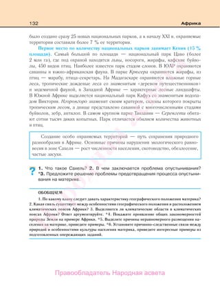 132 Африка
было создано сразу 25 новых национальных парков, а к началу ХХI в. охраняемые
территории составили более 7 % ее территории.
Первое место по количеству национальных парков занимает Кения (15 %
площади). Самый большой по площади — национальный парк Цаво (более
2 млн га), где под охраной находятся львы, носороги, жирафы, кафские буйво-
лы, 450 видов птиц. Наиболее известен парк стадом слонов. В ЮАР охраняются
саванны и южно-африканская фауна. В парке Крюгера охраняются жирафы, из
птиц — марабу, птица-секретарь. На Мадагаскаре охраняются влажные горные
леса, тропические дождевые леса со знаменитым «деревом путешественников»
и эндемичной фауной, в Западной Африке — характерные лесные ландшафты.
В Южной Африке выделяется национальный парк Кафуэ со знаменитым водопа-
дом Виктория. Нгоронгоро знаменит своим кратером, склоны которого покрыты
тропическим лесом, а днище представлено саванной с многочисленными стадами
буйволов, зебр, антилоп. В самом крупном парке Танзании — Серенгети обита-
ют сотни тысяч диких копытных. Парк отличается обилием количества животных
и птиц.
Создание особо охраняемых территорий — путь сохранения природного
разнообразия в Африке. Основные причины нарушения экологического равно-
весия в зоне Сахеля — рост численности населения, скотоводство, обезлесение,
частые засухи.
1. Что такое Сахель? 2. В чем заключается проблема опустынивания?
*3. Предложите решение проблемы предотвращения процесса опустыни-
вания на материке.
ОБОБЩАЕМ
1. По какому плану следует давать характеристику географического положения материка?
2. Какая связь существует между особенностями географического положения и расположением
климатических поясов Африки? 3. Выделяются ли климатические области в климатических
поясах Африки? Ответ аргументируйте. *4. Покажите проявление общих закономерностей
природы Земли на примере Африки. *5. Выделите причины неравномерного размещения на-
селения на материке, приведите примеры. *6. Установите причинно-следственные связи между
природой и особенностями культуры населения материка, приведите интересные примеры из
подготовленных опережающих заданий.
?
Правообладатель Народная асвета
Народная
асвета
 