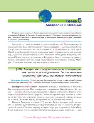 Опережающие задания. 1. Используя дополнительные источники, подготовьте сообщение
о плаваниях Д. Кука и А. Тасмана к берегам Австралии. 2. Составьте описание коралловых ри-
фов у побережья материка. 3. Составьте ребусы, кроссворды, чайнворды по теме «Австралия
и Океания» (по желанию).
Австралия — самый маленький и удивительный материк. Австралию открыли
позже Америки. Весь материк занимает одно государство — Австралийский Союз.
Австралийский континент — самый плоский из всех материков и самый сухой.
Одной из особенностей природы континента является отсутствие на нем молодых
гор, ледников и действующих вулканов. Австралия ранее других материков, при-
мерно 150 млн лет назад, отделилась от Гондваны и быстро удалилась от других ее
блоков. Благодаря этому она имеет исключительно своеобразную природу. Мате-
рик обоснованно называют «музеем живых ископаемых».
§ 36. Австралия: географическое положение,
открытия и исследования. Геологическое
строение, рельеф, полезные ископаемые
Основные вопросы. Почему материк Австралия был открыт позже других? Каковы
особенности тектонического строения, рельефа и полезных ископаемых материка?
Географическое положение. Австралия полностью расположена в Южном и
Восточном полушариях. Почти посередине ее пересекает Южный тропик. Австра-
лия — материк обособленный, удаленный от других континентов. Именно это и
определило уникальность ее природы. Основные торговые пути проходят в сторо-
не от материка, что затрудняет развитие экономических связей. (Какие острова
являются «мостом» между Австралией и Юго-Восточной Азией?)
Площадь Австралии составляет 7,6 млн км2
. Берега материка слабо изреза-
ны. На севере в сушу вдается залив Карпентария, на юге — Большой Австра-
лийский залив. Северную окраину материка образует полуостров Кейп-Йорк.
У юго-восточных берегов находится остров Тасмания, у северо-восточных — один
Тема 5
Австралия и Океания
Правообладатель Народная асвета
Народная
асвета
 