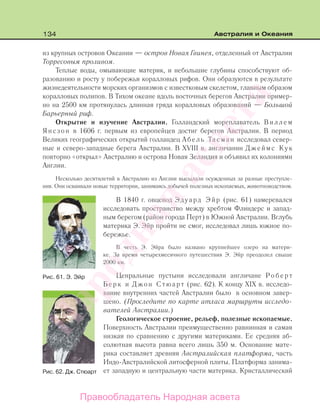 134 Австралия и Океания
из крупных островов Океании — остров Новая Гвинея, отделенный от Австралии
Торресовым проливом.
Теплые воды, омывающие материк, и небольшие глубины способствуют об-
разованию и росту у побережья коралловых рифов. Они образуются в результате
жизнедеятельности морских организмов с известковым скелетом, главным образом
коралловых полипов. В Тихом океане вдоль восточных берегов Австралии пример-
но на 2500 км протянулась длинная гряда коралловых образований — Большой
Барьерный риф.
Открытие и изучение Австралии. Голландский мореплаватель Виллем
Янсзон в 1606 г. первым из европейцев достиг берегов Австралии. В период
Великих географических открытий голландец Абель Тасман исследовал север-
ные и северо-западные берега Австралии. В XVIII в. англичанин Джеймс Кук
повторно «открыл» Австралию и острова Новая Зеландия и объявил их колониями
Англии.
Несколько десятилетий в Австралию из Англии высылали осужденных за разные преступле-
ния. Они осваивали новые территории, занимаясь добычей полезных ископаемых, животноводством.
В 1840 г. овцевод Эдуард Эйр (рис. 61) намеревался
исследовать пространство между хребтом Флиндерс и запад-
ным берегом (район города Перт) в Южной Австралии. Вглубь
материка Э. Эйр пройти не смог, исследовал лишь южное по-
бережье.
В честь Э. Эйра было названо крупнейшее озеро на матери-
ке. За время четырехмесячного путешествия Э. Эйр преодолел свыше
2000 км.
Ценральные пустыни исследовали англичане Роберт
Берк и Джон Стюарт (рис. 62). К концу XIX в. исследо-
вание внутренних частей Австралии было в основном завер-
шено. (Проследите по карте атласа маршруты исследо-
вателей Австралии.)
Геологическое строение, рельеф, полезные ископаемые.
Поверхность Австралии преимущественно равнинная и самая
низкая по сравнению с другими материками. Ее средняя аб-
солютная высота равна всего лишь 350 м. Основание мате-
рика составляет древняя Австралийская платформа, часть
Индо-Австралийской литосферной плиты. Платформа занима-
ет западную и центральную части материка. Кристаллический
Рис. 61. Э. Эйр
Рис. 62. Дж. Стюарт
Правообладатель Народная асвета
Народная
асвета
 